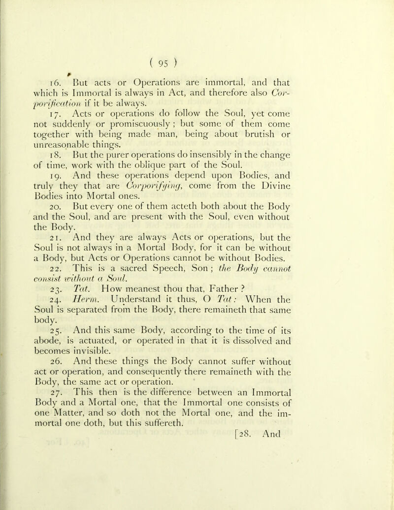 16. But acts or Operations are immortal, and that which is Immortal is always in Act, and therefore also Cor- •porification If it be always. 17. Acts or operations do follow the Soul, yet come not suddenly or promiscuously ; but some of them come together with being made man, being about brutish or unreasonable things, 18. But the purer operations do Insensibly in the change of time, work with the oblique part of the Soul. 19. And these operations depend upon Bodies, and truly they that are Gorporifying, come from the Divine Bodies into Mortal ones. 20. But every one of them acteth both about the Body and the Soul, and are present with the Soul, even without the Body. 21. And they are always Acts or operations, but the Soul is not always in a Mortal Body, for it can be without a Body, but Acts or Operations cannot be without Bodies. 22. This Is a sacred Speech, Son ; the Body cannot consist icithont a Soul. 23. Tat. How meanest thou that, Father ? 24. Herni. Understand it thus, O Tat: When the Soul is separated from the Body, there remaineth that same body. 25. And this same Body, according to the time of its abode. Is actuated, or operated in that it is dissolved and becomes invisible. 26. And these things the Body cannot suffer without act or operation, and consequently there remaineth with the Body, the same act or operation. 27. This then is the difference betv/een an Immortal Body and a Mortal one, that the Immortal one consists of one Matter, and so doth not the Mortal one, and the im- mortal one doth, but this suffereth.