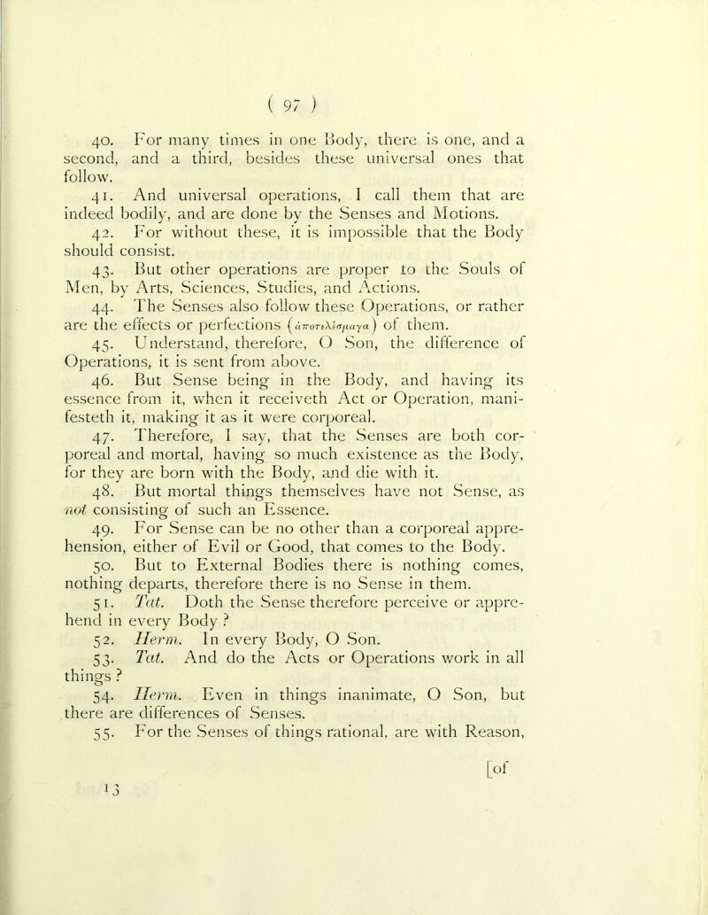 40. For many times in one Body, there is one, and a second, and a third, besides these universal ones that follow. 41. And universal operations, I call them that are indeed bodily, and are done by the Senses and Motions. 42. For without these, it is impossible that the Body should consist. 43. But other operations are proper to the Souls of Men, by Arts, Sciences, Studies, and Actions. 44. The Senses also follow these Operations, or rather are the effects or perfections (u7ro-t\^.T/taya) of them. 45. Understand, therefore, O Son, the difference of Operations, it is sent from above. 46. But Sense being in the Body, and having its essence from it, when it receiveth Act or Operation, mani- festeth it, making it as it were corporeal. 47. Therefore, I say, that the Senses are both cor- poreal and mortal, having so much existence as the Body, for they are born with the Body, and die wath it. 48. But mortal things themselves have not Sense, as not consisting of such an Essence. 49. B'or Sense can be no other than a corporeal appre- hension, either of Evil or Good, that comes to the Body. 50. But to External Bodies there is nothing comes, nothing departs, therefore there is no Sense in them. 51. Tat. Doth the Sense therefore perceive or appre- hend in every Body } 52. Ilerm. In every Body, O Son. 53. Tat. And do the Acts or Operations work in all things ? 54. He nil. Even in things inanimate, O Son, but there are differences of Senses. 55. For the .Senses of things rational, are with Reason, [of