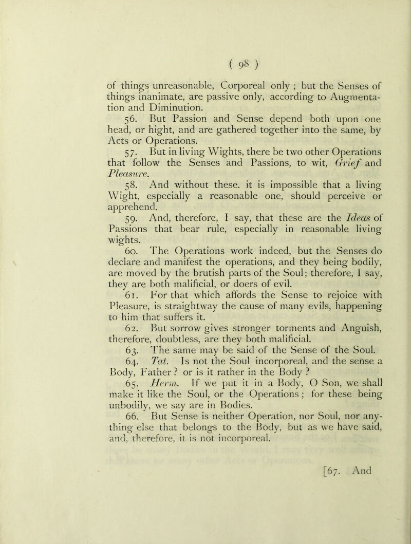( 9^^ ) of things unreasonable, Corporeal only ; but the Senses of things inanimate, are passive only, according to Augmenta- tion and Diminution. 56. But Passion and Sense depend both upon one head, or hight, and are gathered together into the same, by Acts or Operations. 57. But in living Wights, there be two other Operations that follow the Senses and Passions, to wit, Grief and Pleasure. 58. And without these, it is impossible that a living Wight, especially a reasonable one, should perceive or apprehend. 59. And, therefore, I say, that these are the Ideas of Passions that bear rule, especially in reasonable living wights. 60. The Operations work indeed, but the Senses do declare and manifest the operations, and they being bodily, are moved by the brutish parts of the Soul; therefore, I say, they are both malificial, or doers of evil. 61. For that which affords the Sense to rejoice with Pleasure, is straightway the cause of many evils, happening to him that suffers it. 62. But sorrow gives stronger torments and Anguish, therefore, doubtless, are they both malificial. 63. The same may be said of the Sense of the Soul. 64. Tat. Is not the Soul incorporeal, and the sense a Body, Father ? or is it rather in the Body ? 65. llerm. If we put it in a Body, O Son, we shall make it like the Soul, or the Operations ; for these being unbodily, we say are in Bodies. 66. But Sense is neither Operation, nor Soul, nor any- thing else that belongs to the Body, but as we have said, and, therefore, it is not incorporeal.