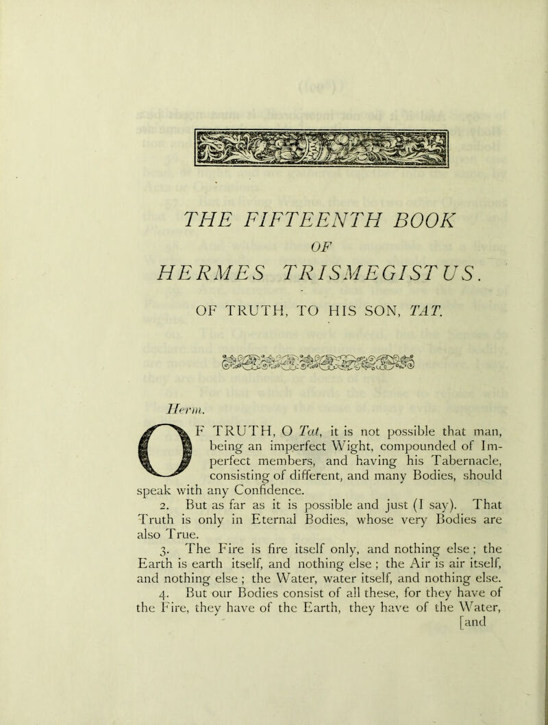 OF HERMES TRISMEGISTUS. OF TRUTH, TO HIS SON, TAT. Ilerni. OF TRUTH, O Tat, it is not possible that man, being an imperfect Wight, compounded of Im- perfect members, and having his Tabernacle, consisting of different, and many Bodies, should speak with any Confidence. 2. But as far as it is possible and just (I say). That Truth is only in Eternal Bodies, whose very Bodies are also True. 3. The Fire is fire itself only, and nothing else ; the Earth is earth itself, and nothing else ; the Air is air itself, and nothing else ; the Water, water itself, and nothing else. 4. But our Bodies consist of all these, for they have of the Fire, they have of the Earth, they have of the Water, [and