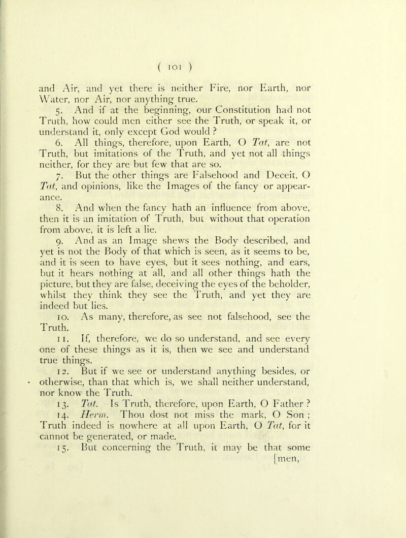and Air, and yet there is neither Fire, nor Earth, nor Water, nor Air, nor anything true. 5. And if at the beginning, our Constitution had not Truth, how could men either see the Truth, or speak it, or understand it, only except God would ? 6. All things, therefore, upon Earth, O Tat, are not Truth, but imitations of the Truth, and yet not all things neither, for they are but few that are so. 7. But the other things are Ealsehood and Deceit, O Tat, and opinions, like the Images of the fancy or appear- ance. 8. And when the fancy hath an influence from above, then it is an imitation of Truth, but Vvdthout that operation from above, it is left a lie. 9. And as an Image shev/s the Body described, and yet is not the Body of that which is seen, as it seems to be, and it is seen to have eyes, but it sees nothing, and ears, but it hears nothing at all, and all other things hath the picture,, but they are false, deceiving the eyes of the beholder, whilst they think they see the Truth, and yet they are indeed but lies. 10. As many, therefore, as see not falsehood, see the Truth. 11. If, therefore, we do so understand, and see every one of these things as it is, then we see and understand true things. 12. But if we see or understand anything besides, or otherwise, than that which is, we shall neither understand, nor know the Truth. 13. Tat. Is Truth, therefore, upon Earth, O Eather 14. Herm. Thou dost not miss the mark, O Son ; Truth indeed is nowhere at all upon Earth, O Tat, for it cannot be generated, or made. 15. But concerning the Truth, it may be that some [men.