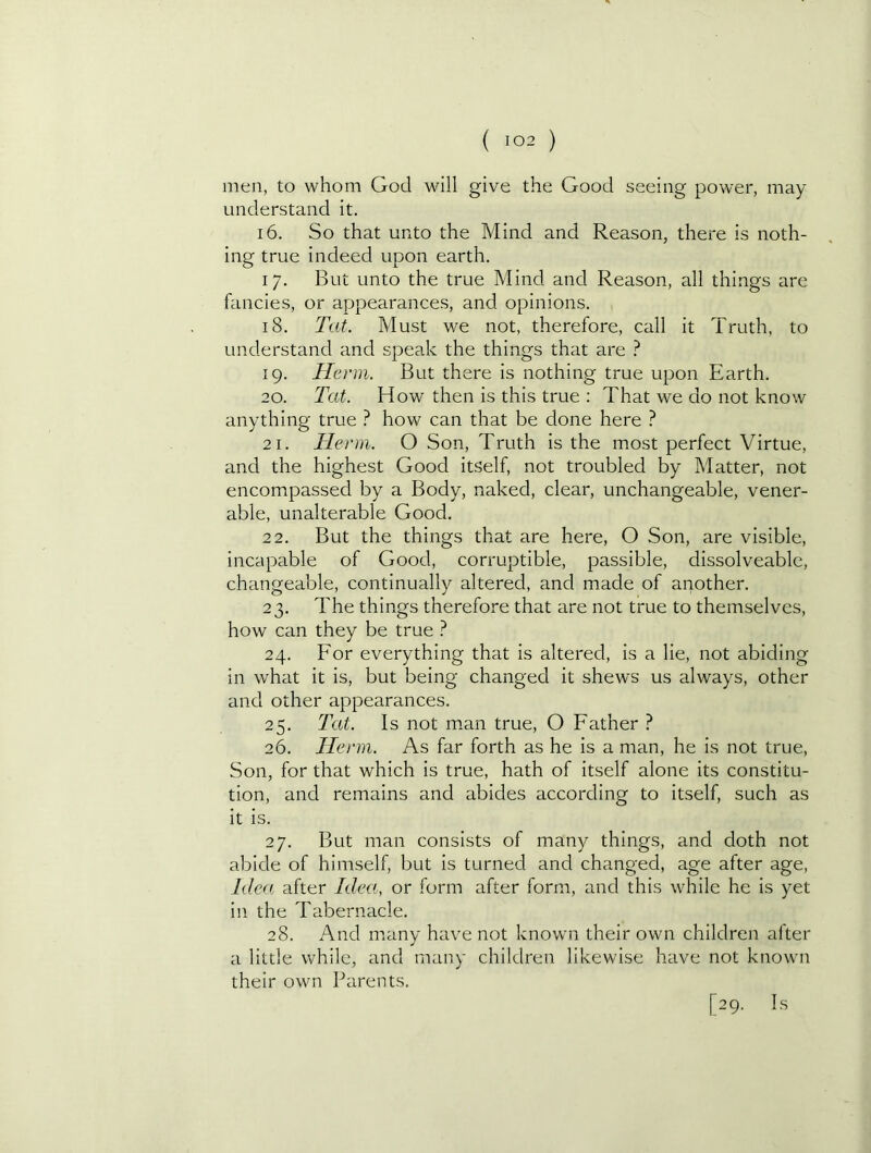 men, to whom God will give the Good seeing power, may understand it. 16. So that unto the Mind and Reason, there is noth- ing true indeed upon earth. 17. But unto the true Mind and Reason, all things are fancies, or appearances, and opinions. 18. Tat. Must we not, therefore, call it Truth, to understand and speak the things that are ? 19. He rm. But there is nothing true upon Earth. 20. Tat. How then is this true : That we do not know anything true ? how can that be done here 1 21. Henn. O Son, Truth is the most perfect Virtue, and the highest Good itself, not troubled by Matter, not encompassed by a Body, naked, clear, unchangeable, vener- able, unalterable Good. 22. But the things that are here, O Son, are visible, incapable of Good, corruptible, passible, dissolveable, changeable, continually altered, and made of another. 23. The things therefore that are not true to themselves, how can they be true ? 24. For everything that is altered, is a lie, not abiding in what it is, but being changed it shews us always, other and other appearances. 25. Tat. Is not m.an true, O Father ? 26. Henn. As far forth as he is a man, he is not true. Son, for that which is true, hath of itself alone its constitu- tion, and remains and abides according to itself, such as it is. 27. But man consists of many things, and doth not abide of himself, but is turned and changed, age after age. Idea, after Idea, or form after form, and this while he is yet in the Tabernacle. 28. And many heive not known their own children alter a little while, and many children likewise have not known their own Parents. [29. Is