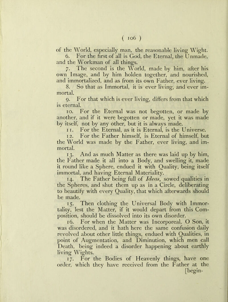 of the World, especially man, the reasonable living Wight. 6. For the first of all is God, the Eternal, the Unmade, and the Workman of all things. 7. The second is the World, made by him, after his own Image, and by him holden together, and nourished, and immortalized, and as from its own Father, ever living. 8. So that as Immortal, it is ever living, and ever im- mortal. 9. For that which is ever living, differs from that which is eternal. 10. For the Eternal was not begotten, or made by another, and if it were begotten or made, yet it was made by itself, not by any other, but it is always made. 11. For the Eternal, as it is Eternal, is the Universe. 12. For the Father himself, is Eternal of himself, but the World was made by the Father, ever living, and im- mortal. 13. And as much Matter as there was laid up by him, the Father made it all into a Body, and swelling it, made it round like a Sphere, endued it with Quality, being itself immortal, and having Eternal Materiality. 14. The Father being full of Ideas, sowed qualities in the Spheres, and shut them up as in a Circle, deliberating to beautify with every Quality, that which afterwards should be made. 15. Then clothing the Universal Body with Immor- tality, lest the Matter, if it would depart from this Com- position, should be dissolved into its own disorder. 16. For when the Matter was Incorporeal, O Son, It was disordered, and It hath here the same confusion daily revolved about other little things, endued with Qualities, in point of Augmentation, and Diminution, which men call Death, being indeed a disorder happening about earthly living Wights. 17. For the Bodies of Heavenly things, have one order, which they have received from the Father at the [begin-