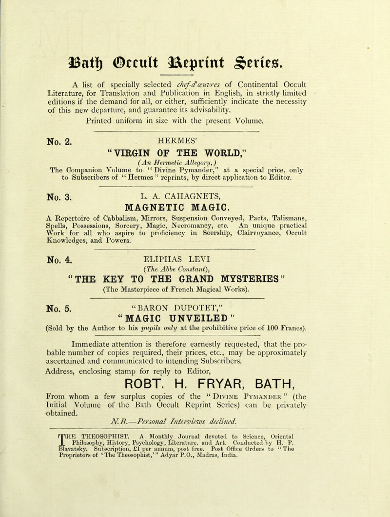 3Satl() ©ccult 33»eprint ,S>evies. A list of specially selected chef-d'oeuvres of Continental Occult Literature, for Translation and Publication in English, in strictly limited editions if the demand for all, or either, sufficiently indicate the necessity of this new departure, and guarantee its advisability. Printed uniform in size with the present Volume. No. 2. HERMES’ “VIRGIN OF THE WORLD,” {An Hermetic Allegory,) The Companion Volume to “ Divine Pymander,” at a special price, only to Subscribers of “ Hermes ” reprints, by direct application to Editor. No. 3. L- A. CAHAGNETS, MAGNETIC MAGIC. A Repertoire of Cabbalism, Mirrors, Suspension Conveyed, Pacts, Talismans, Spells, Possessions, Sorcery, Magic, Necromancy, etc. An unique practical Work for all who aspire to proficiency in Seership, Clairvoyancei, Occult Knowledges, and Powers. No. 4. ELIPHAS LEVI (The Abbe Constant), “THE KEY TO THE GRAND MYSTERIES” (The Masterpiece of French Magical Works). No. 5. “BARON DUPOTET,” “MAGIC UNVEILED” (Sold by the Author to his pupils only at the prohibitive price of 100 Francs). Immediate attention is therefore earnestly requested, that the pro- bable number of copies required, their prices, etc., may be approximately ascertained and communicated to intending Subscribers. Address, enclosing stamp for reply to Editor, ROBT. H. FRYAR, BATH, From whom a few surplus copies of the “ Divine Pymander ” (the Initial Volume of the Bath Occult Reprint Series) can be privately obtained. N.B.—Persoftal Interviews declined. The THEOSOPHIST. a Monthly Journal devoted to Science, Oriental Philosophy, History, Psychology, Literature, and Art. Conducted b}' H. P. Blavatsky. Subscription, £1 per annum, post free. Post Office Oi’ders to “ The Proprietors of ‘ The Theosophist,’ ” Adyar P.O., Madras, India.