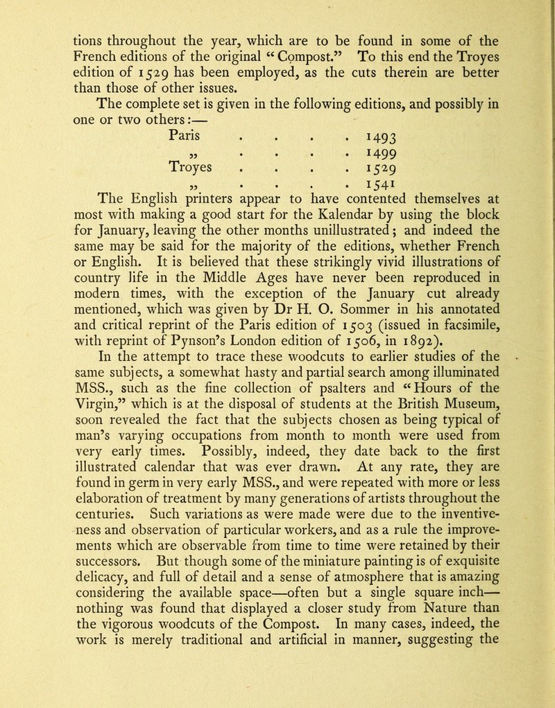 tions throughout the year, which are to be found in some of the French editions of the original Compost.” To this end the Troyes edition of 1529 has been employed, as the cuts therein are better than those of other issues. The complete set is given in the following editions, and possibly in one or two others:— Paris .... 1493 ,, .... 1499 Troyes .... 1529 ,, . . , .154^ The English printers appear to have contented themselves at most with making a good start for the Kalendar by using the block for January, leaving the other months unillustrated; and indeed the same may be said for the majority of the editions, whether French or English. It is believed that these strikingly vivid illustrations of country life in the Middle Ages have never been reproduced in modern times, with the exception of the January cut already mentioned, which was given by Dr H. O. Sommer in his annotated and critical reprint of the Paris edition of 1503 (issued in facsimile, with reprint of Pynson’s London edition of 1506, in 1892). In the attempt to trace these woodcuts to earlier studies of the same subjects, a somewhat hasty and partial search among illuminated MSS., such as the fine collection of psalters and Hours of the Virgin,” which is at the disposal of students at the British Museum, soon revealed the fact that the subjects chosen as being typical of man’s varying occupations from month to month were used from very early times. Possibly, indeed, they date back to the first illustrated calendar that was ever drawn. At any rate, they are found in germ in very early MSS., and were repeated with more or less elaboration of treatment by many generations of artists throughout the centuries. Such variations as were made were due to the inventive- ness and observation of particular workers, and as a rule the improve- ments which are observable from time to time were retained by their successors. But though some of the miniature painting is of exquisite delicacy, and full of detail and a sense of atmosphere that is amazing considering the available space—often but a single square inch— nothing was found that displayed a closer study from Nature than the vigorous woodcuts of the Compost. In many cases, indeed, the work is merely traditional and artificial in manner, suggesting the