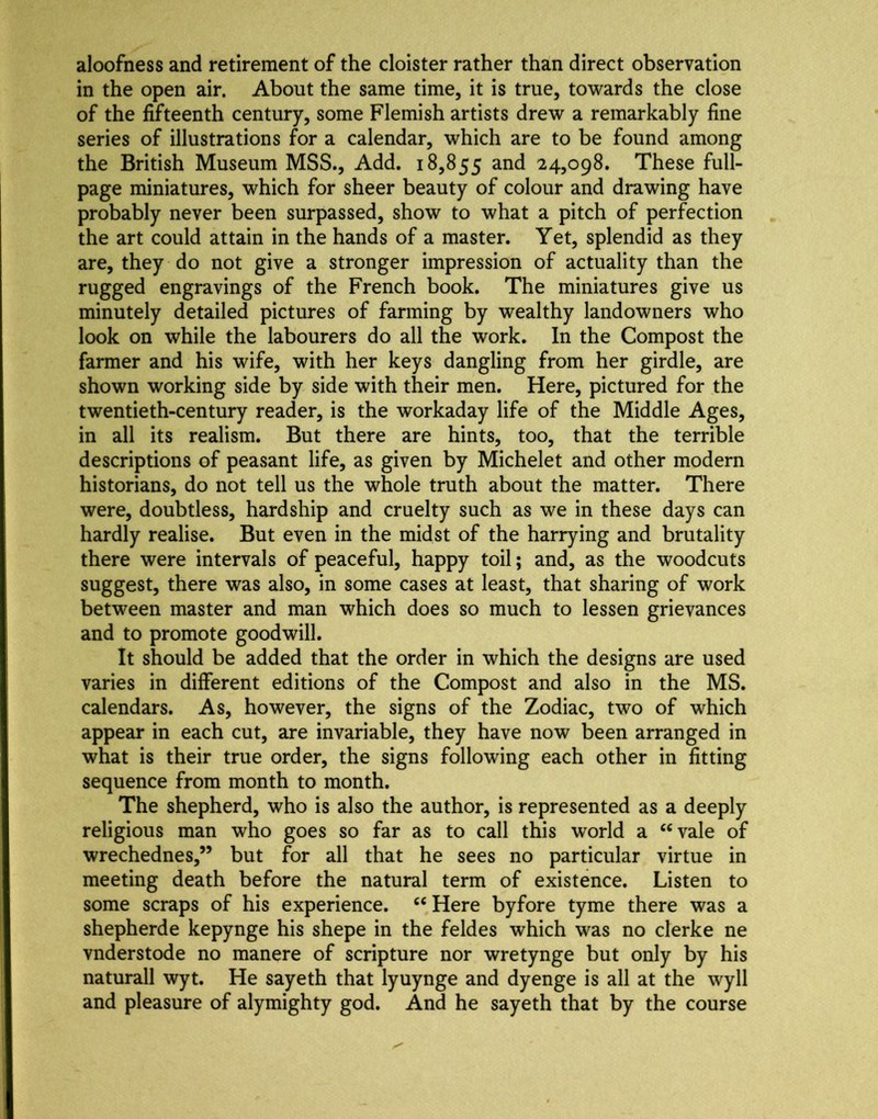 aloofness and retirement of the cloister rather than direct observation in the open air. About the same time, it is true, towards the close of the fifteenth century, some Flemish artists drew a remarkably fine series of illustrations for a calendar, which are to be found among the British Museum MSS., Add. 18,855 and 24,098. These full- page miniatures, which for sheer beauty of colour and drawing have probably never been surpassed, show to what a pitch of perfection the art could attain in the hands of a master. Yet, splendid as they are, they do not give a stronger impression of actuality than the rugged engravings of the French book. The miniatures give us minutely detailed pictures of farming by wealthy landowners who look on while the labourers do all the work. In the Compost the farmer and his wife, with her keys dangling from her girdle, are shown working side by side with their men. Here, pictured for the twentieth-century reader, is the workaday life of the Middle Ages, in all its realism. But there are hints, too, that the terrible descriptions of peasant life, as given by Michelet and other modern historians, do not tell us the whole truth about the matter. There were, doubtless, hardship and cruelty such as we in these days can hardly realise. But even in the midst of the harrying and brutality there were intervals of peaceful, happy toil; and, as the woodcuts suggest, there was also, in some cases at least, that sharing of work between master and man which does so much to lessen grievances and to promote goodwill. It should be added that the order in which the designs are used varies in different editions of the Compost and also in the MS. calendars. As, however, the signs of the Zodiac, two of which appear in each cut, are invariable, they have now been arranged in what is their true order, the signs following each other in fitting sequence from month to month. The shepherd, who is also the author, is represented as a deeply religious man who goes so far as to call this world a ‘‘vale of wrechednes,” but for all that he sees no particular virtue in meeting death before the natural term of existence. Listen to some scraps of his experience. “ Here byfore tyme there was a shepherde kepynge his shepe in the feldes which was no clerke ne vnderstode no manere of scripture nor wretynge but only by his naturall wyt. He sayeth that lyuynge and dyenge is all at the wyll and pleasure of alymighty god. And he sayeth that by the course