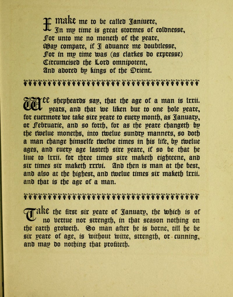 Sntakt me to lie called 3Ianiuete, 3In mp time 10 great 0totme0 of coldne00e, jFor unto me no monetb of tfie peate, ^ap compare, if 31 aouance me Doubtleooe, jTor in mp time toao (a0 clarfee0 Do erpreooe) CircumcioeD tbt lord omnipotent, and adored dp dingo of tde Drient. odepliearDo oap, tliat tde age of a man io Irrii. 'WStl' pearo, and tdat toe lifeen fiut to one dole peare, for euermore toe tade oire peare to euerp montd, ao 3lanuarp, or jFebruatie, and 00 fortfi, for ao tde peare cdangetd bp tde ttoelue monetbo, into ttoelue oundrp mannero, 00 doth a man cdange dimoelfe ttoelbe timeo in bi0 lifr, bp ttoelue ageo, and euerp age laotetb 0ire peare, if 00 be that be liue to Irrii. for three timeo oire madetb eigbteene, and 0ir timeo 0ir madetb rrrbi. and then io man at tbe beot, and al0o at tbe bigbcot, and ttoelue timeo oir madetb irrii. and that io tbe age of a man. C^Vikt tbe flrot 0ir peare of 3Ianuarp, tbe tobicb i0 of ^ no bertue nor otrengtb, in that oeaoon nothing on tbe earth grotoetb. ^0 man after be is borne, till be be 0ir peare of age, io toitbout toitte, otrengtb, or-cunning, and map do nothing that profttetb.