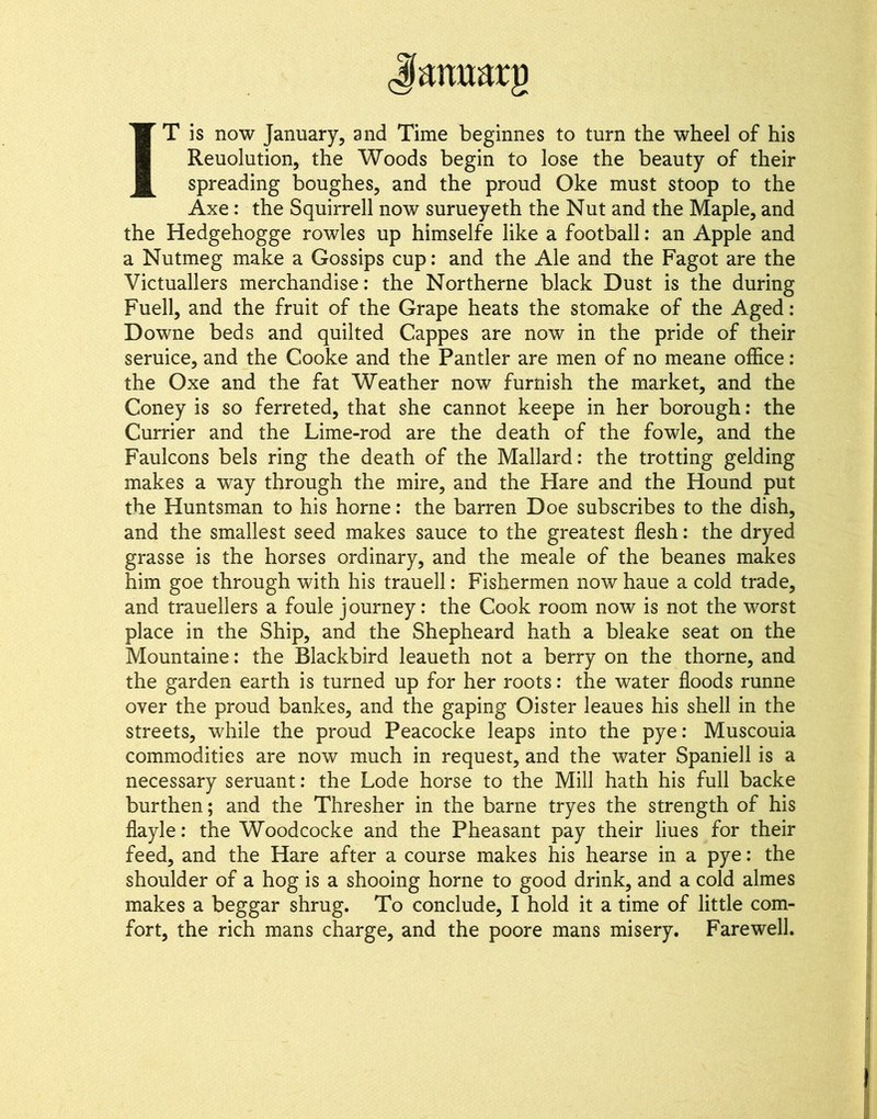 IT is now January, and Time beginnes to turn the wheel of his Reuolution, the Woods begin to lose the beauty of their spreading boughes, and the proud Oke must stoop to the Axe: the Squirrell now surueyeth the Nut and the Maple, and the Hedgehogge rowles up himselfe like a football; an Apple and a Nutmeg make a Gossips cup: and the Ale and the Fagot are the Victuallers merchandise; the Northerne black Dust is the during Fuell, and the fruit of the Grape heats the stomake of the Aged: Downe beds and quilted Cappes are now in the pride of their seruice, and the Cooke and the Pander are men of no meane office: the Oxe and the fat Weather now furnish the market, and the Coney is so ferreted, that she cannot keepe in her borough: the Currier and the Lime-rod are the death of the fowle, and the Faulcons bels ring the death of the Mallard: the trotting gelding makes a way through the mire, and the Hare and the Hound put the Huntsman to his home: the barren Doe subscribes to the dish, and the smallest seed makes sauce to the greatest flesh: the dryed grasse is the horses ordinary, and the meale of the beanes makes him goe through with his trauell: Fishermen now haue a cold trade, and trauellers a foule journey: the Cook room now is not the worst place in the Ship, and the Shepheard hath a bleake seat on the Mountaine: the Blackbird leaueth not a berry on the thorne, and the garden earth is turned up for her roots; the water floods runne over the proud bankes, and the gaping Oister leaues his shell in the streets, while the proud Peacocke leaps into the pye: Muscouia commodities are now much in request, and the water Spaniell is a necessary seruant: the Lode horse to the Mill hath his full backe burthen; and the Thresher in the barne tryes the strength of his flayle; the Woodcocke and the Pheasant pay their hues for their feed, and the Hare after a course makes his hearse in a pye: the shoulder of a hog is a shooing home to good drink, and a cold almes makes a beggar shrug. To conclude, I hold it a time of little com- fort, the rich mans charge, and the poore mans misery. Farewell.