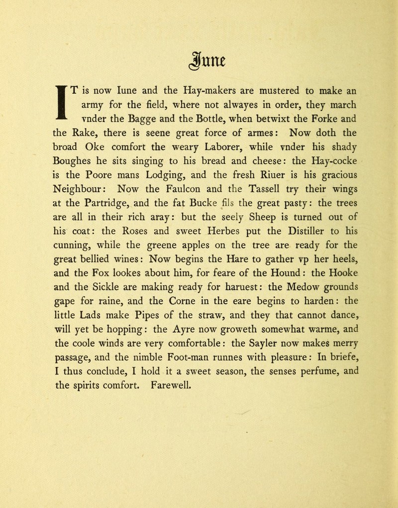 Jtmt IT is now lune and the Hay-makers are mustered to make an army for the field, where not alwayes in order, they march vnder the Bagge and the Bottle, when betwixt the Forke and the Rake, there is seene great force of armes: Now doth the broad Oke comfort the weary Laborer, while vnder his shady Boughes he sits singing to his bread and cheese: the Hay-cocke is the Poore mans Lodging, and the fresh Riuer is his gracious Neighbour: Now the Faulcon and the Tassell try their wings at the Partridge, and the fat Bucke fils the great pasty: the trees are all in their rich aray: but the seely Sheep is turned out of his coat: the Roses and sweet Herbes put the Distiller to his cunning, while the greene apples on the tree are ready for the great bellied wines: Now begins the Hare to gather vp her heels, and the Fox lookes about him, for feare of the Hound: the Hooke and the Sickle are making ready for haruest: the Medow grounds gape for raine, and the Come in the eare begins to harden: the little Lads make Pipes of the straw, and they that cannot dance, will yet be hopping: the Ayre now groweth somewhat warme, and the coole winds are very comfortable: the Sayler now makes merry passage, and the nimble Foot-man runnes with pleasure: In briefe, I thus conclude, I hold it a sweet season, the senses perfume, and the spirits comfort. Farewell.