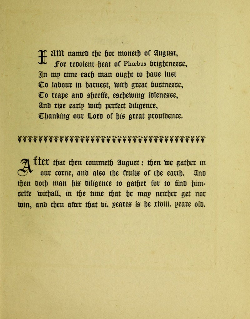 nameD tbe ftot monetj) of august, jFot tcoolcnt beat of Phoebus btig{)tnes0e, 3In mp time eacl) man ougljt to {jaue lust \ Co labout in l)aruest, toitl) great imsinesse, Co teape ann slieeffe, escbetoing iDIenesse, anD rise earlp toitft perfect Diligence, Cbanfiing our HorD of l)is great prouiDence. \ ttien selfe loin. fter tljat tljen commetl) august: tljen toe gather in our come, ana also the fruits of the earth. anD Doth man his Diligence to gather for to finD him- toithall, in the time that he map neither get not anD then after that ui. peares is he rtoiii. peare olD.