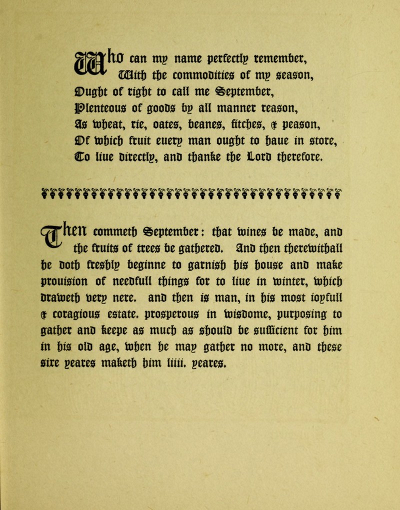 u0 can mp name pecfectip temembet, CiQttb tbe commoDities of m? 0ea0on, i3Dug:bt of tight to call me September, Plenteou0 of gooD0 b? all manner tea0on, 90 tobeat, tie, oatea, beane0, 6tcbe0, $ pea0on, ' Df tobicb fruit euetp man ought to haue in 0tote, Co line bitectip, anb thanbe the Hotb therefore. C^htn commeth September: that toineo be mabe, anb ^ the ftuit0 of ttee0 be gatheteb. 3nb then theretoithall he both fteohlp beginne to garnioh hi0 houoe anb mabe ptoui0ion of neebfull thingo for to liue in tointer, tohich btabieth bet? nere. anb then i0 man, in hi0 moot io?fuU $ coragiouo rotate, prooperouo in toiobome, purpooing to gather anb beepe ao much ao ohoulb be ouflicient for him in hio olb age, tohcn he ma? gather no mote, anb theoe oire peareo mabeth him liiii. ?eareo.
