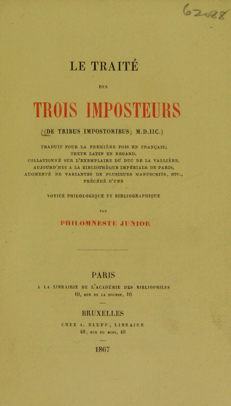 DHS TROIS IMPOSTEURS QDE TRIBUS IMPOSTORIBUS; M.D.IIC.) TRADUIT POUB LA PHEMIERE FOIS EN FRAN^AIS; 'FEXTR LATIN EN BBOARD, COLLATIONNE SUR L*EXEMPLAIRE DU DUC DB LA VALLIERE, AUJ0URD’HUI a LA BIBLIOTHEQUB IMPERIALE DE PARIS, AUGMENTE DE VARIANTES DB PLU8IEUR8 MANU8CR1T8, ETC., PRECEDi D’UNE >OTICE PllILOLOGlQUE ET BIDLIOGRiPHIQTTE PAR PAHIS A LA LIBRAiniE UE L'ACAn£MIE DK$ BIBUOPIIILES 10, ADI DE LA •flUASE, 10 BRUXELLES CnKZ A. BLUFE, I. 1 B R A I I! E 49, Al'E DU MIDI, 40 1867