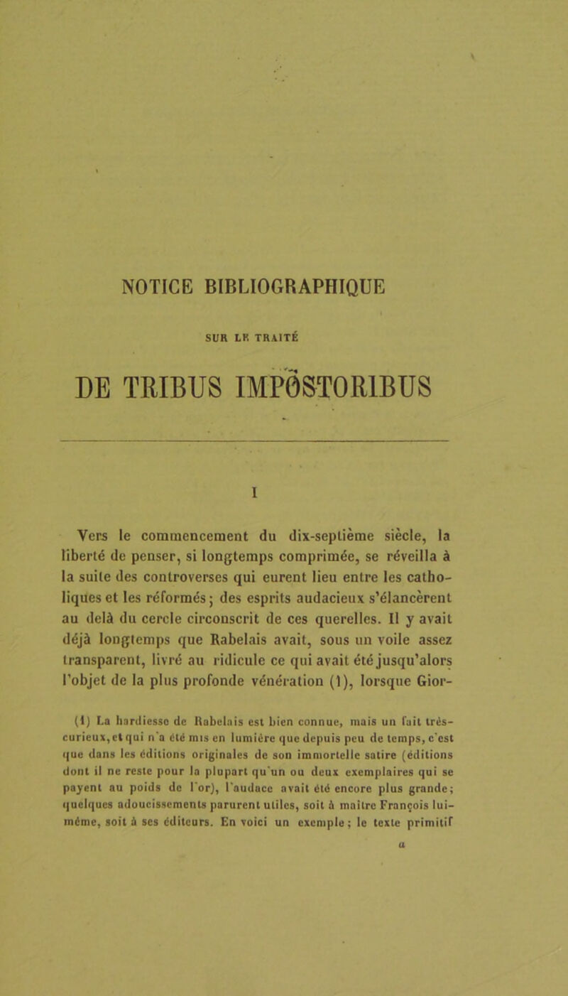 NOTICE BIBLIOGRAPHIQUE SUR LK TRAITE DE TRIBUS IMPOSTORIBUS I Vers le comuicnccment du dix-septieme siecle, la Mbertd de penser, si longtemps comprimde, se rdveilla ^ la suile des controverses qui eurent lieu entre les catho- liques et les reformds; des esprits audacieux s’dlancerenl au deld du cercie circonscrit de ces querelles. II y avait ddj^ loDglcmps que Rabelais avait, sous un voile assez transparent, livrd au ridicule ce qui avait dte jusqu'alors 1’objet de la plus profonde vdneration (1), lorsque Gior- (1) La hardiesso dc Itabclais est bien connue, raais un fail trils- curieu>,ctqui n a dldmiscn lumi<!re que depuis peu de (emps,c'cst ((ue dans les dditions originales de son imniorlelle satire (editions dont il ne reste pour la plupart qu un ou deux excmplaires qui se pajrent au poids de l'or), 1'audacc avait i!t6 encoro plus grande; quelques adoucissements parurent uliles, soit 4 mailrc Fran9ois lui-