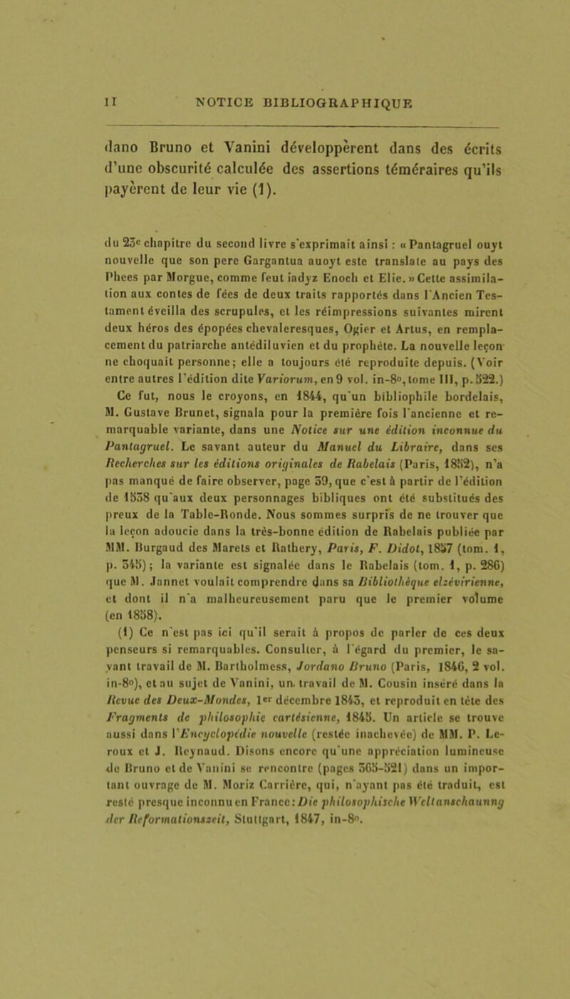 dano Bruno et Vanini ddvelopperent dans des dcrits d’une obscurit6 calcuide des assertions tdm6raires qu’ils payerent de leur vie (1). (Iu 23= chopitrc du second livre s'cxprimait ainsi: « Panlagruel ouyt nouvcllc que son pcre Gargantua auoyt este translate au pays des Pilees par Morguc, comme feul iadyz Enocli et Elie. nCette assimila- lion aux contes de fees de dcux traits rapportds dans rAncien Tcs- tament dvcilla des scrupulos, ct Ics rdimpressions suivantes mirent dcux heros des dpopdes ebevaleresques, Ogior cl Artus, en rempla- cement du patriarche antediluvien ct du proplietc. La nouvelle Ic^on ne cboquail personne; cllc a toujours Ctd reproduile depuis. (Voir entre au tres 1'edition dite Variorum, en 9 vol. in-8«,tome III, p.ii22.) Ce fut, nous le croyons, en 1844, qu un bibliophile bordciais, M. Gustave Brunet, signala pour Ia premidre fois Pancienne et re- marquable variante, dans une Notice tur une idilion inconnue du Pantagruel. Lc savant auteur du ilanuel du Libraire, dans ses Itecherches sur les edilions originales de Rabelais (Paris, 18S2), n’a pas manque de fairc observer, page 39, que c‘est & parlir de rddition de 1538 qu'aux deux personnages bibliques ont dtd substituds des preux de Ia Tabic-Ronde. Nous sommes surprfs de ne trouver que la Iccon adoucic dans Ia trds-bonnc cdition de Rabelais publiee par SIM. Burgaud des SIarcts et Ratbery, Paris, F. Didot, 1857 (tom. I, p. 345); In variante est signaldc dans lc Rabelais (tom. 1, p. 28G) que SI. Jannet voulailcomprendre (Jans sn liiblioiheque ehevirienne, et dont il n'a malbcurcuscmcnt paru que Ic premier volume (en 1858). (I) Cc n est pas ici qu'il scrait d propos dc parier do ces deux pcnscurs si rcmarquables. Consulter, d I cgard du premier, Ic sa- vant travaii de SI. Bartboimcss, Jordano Pruno (Paris, 184G, 2 vol. in-8<>), ct au sujet de Vanini, un. travaii de M. Cousiii inserd dans In Jlcvue des Deux-Mondes, 1'= decembre 1843, et reproduit en tete des Fragments de pliilosopliie cartisienne, 1845. Un artiric se trouve aussi dans VFncgclopidie nouvelle (restde inaebevee) de MSI. P. Lc- roux ct J. Reynaud. Disons cncorc qu'unc appreciation lumincusc de Bruno ct de Vanini se rrneontre (pages 3G5-52I) dans un impor- tant ouvragc du SI. SIorlz Carridre, qui, n'ayant pas dtd traduil, est resld presque inconnucn FrancciOie phitosophische IVcllanschaunng der Reformationsseit, Stuttgart, 1847, in-8».