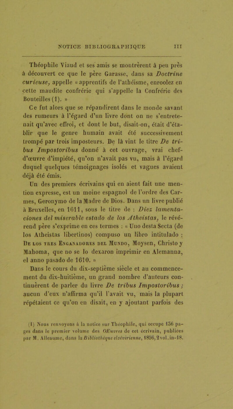 Thdophile Viaud el ses amis se montrerent a peu pies i ddcouvert ce que le pere Garasse, dans sa Doctrine curieuse, appelle « apprentifs de Tatli^isme, enroolez en cette maudite confrdrie qui s'appelle Ia Confrdrie des Bouteilles (1). » Ce fut alors que se r^pandirenl dans le monde savant des rumeurs i 1’dgard d’un livre dont on ne s’enti'ete- nait qu’avec elTroi, et dont le but, disait-on, elait d’^ta- blir que le genre humain avait dtd successivemenl trompd par trois imposteurs. De Id vint le titre De tri- bus Impostoribus donnd i cet ouvrage, vrai chef- d’oeuvre d’impidt^, qu’on n’avait pas vu, mais d 1’dgard duquel quelques lemoignages isol^s et vagues avaient dejd dtd drais. Un des premiers ^crivains qui en aient fait une men- tion expresse, est un moiue espagnol de Tordre des Car- nies, Geronymo de la Madre de Dios. Dans un livre publid a Bruxelles, en 1011, sous le titre de : Diez lamenta- ciones dei miserable cstado de los Atheistas, le rdv^- rend pere s’exprime en ces termes ; « Uuo desta Secta (de los Aiheistas libertinos) compuso un libro intitulado : De los tres Exgaxauoiies del Mundo, Moysen, Christo y Mahoma, que no se Io dexaron imprimir en Alemanna, el anno pasado de IGIO. » Dans le cours du dix-seplieme siecle et au commcnce- ment du dix-huilieme, un grand nombre d’auleurs con- liuuerent de parier du livre De tribus Impostoribus; aucun d’eux n’airirma qu’il 1’avait vu, mais la pluparl rcpdlaient ce qu’on en disait, en y ajoutant parfois des (I) iVous rciivoyons & la nolicc .sur Thdopliilc, qui occupc lo(> pa- ges dans le premier volumc des OEuvret de cet eerivain, publices par .M. .Vlleaumc, dans la mbliothcijuechivirienne, 18S6,!2vol.in-18.