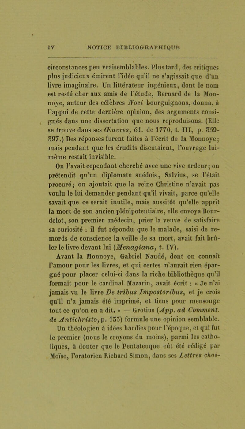 circonstances peu vraisemblables. Plustard, des critiqiies plus judicieux dmirent 1’idde qu’il ne s’agissait que d’un livre imaginaire. Un littdraleur ing^nieux, dont le nom est restd cher aux amis de 1’dtude, Bernard de la Won- noye, auteur des cdlebres Noei bourguignons, donna, k l’appui de cette derniere opinion, des arguments consi- gnds dans une dissertation que nous reproduisons. (Elie se trouve dans ses (Euvres, ^d. de 1770, t. III, p. 359- 397.) Des rdponses furent faites k l’dcrit de Ia Monnoye; mais pendant que les drudits discutaient, 1’ouvrage lui- meme restait invisible. On I’avait cependant cherchd avec une vive ardeur; on protendit qu’un diplomate su^dois, Salvius, se T^tait procurd; on ajoutait que la reine Christine n’avait pas voulu le lui demander pendant qu’il vivait, parce qu’elle savait que ce serait inutile, mais aussitdt qu’elle apprit la mort de son ancien pldnipoteiitiaire, elle envoya Bour- delot, son premier m^decin, prier la veuve de satisfaire sa curiositd ; il fut r^pondu que le malade, saisi de re- mords de conscience la veille de sa mort, avait fait bru- ler le livre devant lui {Menagiana, t. IV). Avant la Monnoye, Gabriel Naudd, dont on connait Tarnour pour les livres, et qui certes n’aurait rien dpar- gnd pour placer celui-ci dans la riche bibliotheque qu’il formait pour le Cardinal Mazarin, avait dcrit; « Je n’ai jamais vu le livre De tribus Impostoribus, et je crois qu’il n’a jamais dl6 imprimi, et tiens pour mensonge tout ce qu’on en a dit. « — Grotius {jipp. ad Comment. do Antichristo,p. 133) formuleune opinion semblable. Un thdologien k iddes hardies pour 1’dpoque, et qui fui le premier (nous le croyons du moins), parmi les callio- liques, i douter que le Pentaleuque eul dte rddigd par Moisc, Toratorien Richard Simon, dans ses Lettres choi-