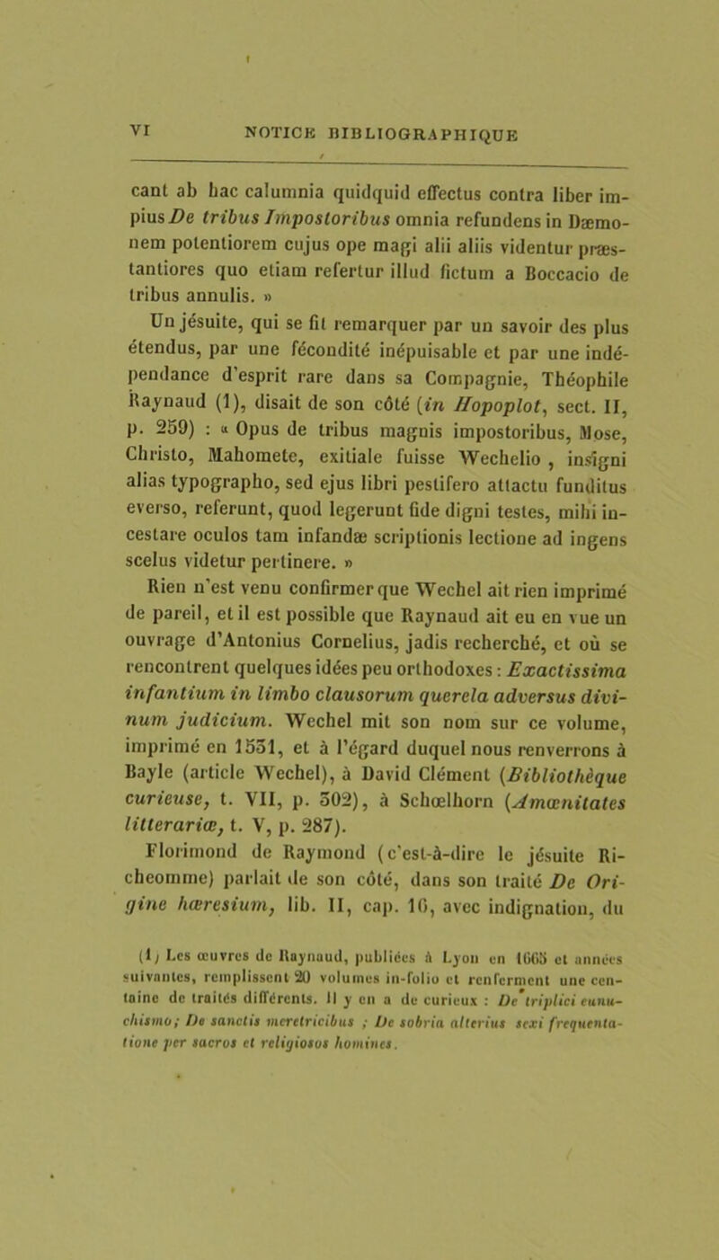 eant ab Lac calumnia quidquid effectus contra liber im- pius Z)e tribus Impostoribus omnia refundens in Daemo- nem potentiorem cujus ope magi alii aliis videntur praes- tantiores quo etiam refertur illud fictum a Boccacio de tribus annulis. » Dn j^suite, qui se fil remarquer par un savoir des plus dtendus, par une fdeondite indpuisable et par une inde- pendance d’esprit rare dans sa Corapagnie, Theophile Raynaud (1), disait de son c6td {in /fopoplot, sect. II, p. 259) ; tt Opus de tribus magnis impostoribus, Mose, Christo, Mahomete, exitiale fuisse Wechelio , insigni alias typographo, sed ejus libri pestifero attactu funditus everso, referunt, quod legerunt fide digni testes, mihi in- cestare oculos tam infandae scriptionis lectione ad ingens scelus videtur pertinere. » Rien n’est venu confirmer que Wechel ait rien imprime de pareil, etil est possible que Raynaud ait eu en vue un ouvrage d’Antonius Cornelius, jadis recherchd, et ou se rencontrent queiques iddes peu orlhodoxes; Exactissima infantium in limbo clausorum querela adversus divi- num judicium. Wechel mit son nom sur ce volume, imprime en 1531, et i 1’egard duquel nous renverrons i Bayle (article Wechel), a David Clement {Bibliothique curieuse, t. VII, p. 302), b Schoelhorn {Amainilates litterariae, t. V, p. 287). Florimond de Raymond (c’est4-dire le jdsuite Ri- cheomme) parlait ile son cote, dans son traite De Ori- gine hwresium, lib. II, cap. 10, avec indignatiou, du (1; Les ocurres dc lta}'iiauil, |mbllccs A l.joii en 10(15 cl annees «uivniucii, reinpiissent 20 valuines iii-fuliu cl rcnrcrmcnt uiic ccii- Ininc dc iraitds dilTiircnls. II y cii a dc curicux : Oe triplici eunu- chismo; bc sanctis meretricibus ; Ve sobria alterius sexi frequenta- tione per sacros ct reliijiosos homines.