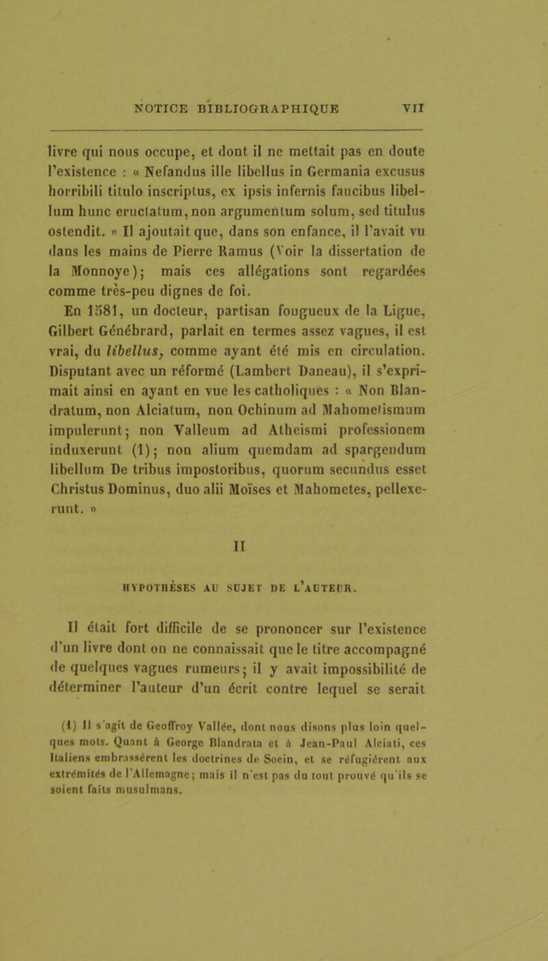 livre qui noiis occupe, et dont il ne mettait pas en doute 1’existence : « Nefandus ille libellus in Germania excusus hoi ribili titulo inscriptus, ex ipsis infernis faucibus libel- lum hunc eructatum,non argumentum solum, sed titulus ostendit. » II ajoutaitque, dans son enfance, il 1’avait vu dans les mains de Pierre Ramus (Voir la dissertation de Ia Monnoye); mais ces alldgations sont regarddes comme tres-peu dignes de foi. En 1581, un docteur, partisan fougucux de la Ligue, Gilbert Gdndbrard, parlait en termes assez vagues, il est vrai, du libellus, comme ayant dtd mis en circulation. Disputant avec un rdformd (Lambert Daneau), il s’expri- mait ainsi en ayant en vue les catlioliques : « Non Blan- dratum, non Alciatum, non Ochinum ad Mahomeiismum impulerunt; non Valleum ad Atheismi professionem induxerunt (1); non alium quemdam ad spargendum libellum De tribus impostoribus, quorum secundus esset Christus Dominus, duo alii Moises et Mahometes, pellexe- runt. n II IIYPOTIIESES AU SOJEr DE L’AUTEt'R. II dtait fort difRcile de se prononcer sur Texistence d’un livre dont on ne connaissait que le titre accompagnd de quelques vagues rumeurs; il y avait impossibilite de ddterminer Pauteur d’un dcrit contre Icquel se serait (t) II s agit de GcotTroy Valide, dont nous disons plus loin quel- qucs mots. Quant i Georgc Blandrata et i Jcan-Paul Alciati, ces llaliens embrassdrent les docirines de Socin, et se rdfugidrcnt aux exlrdmitds de I AIlcmagnc; mais il n cst pas du lout prouvd qu ils se soient faits musulmans.