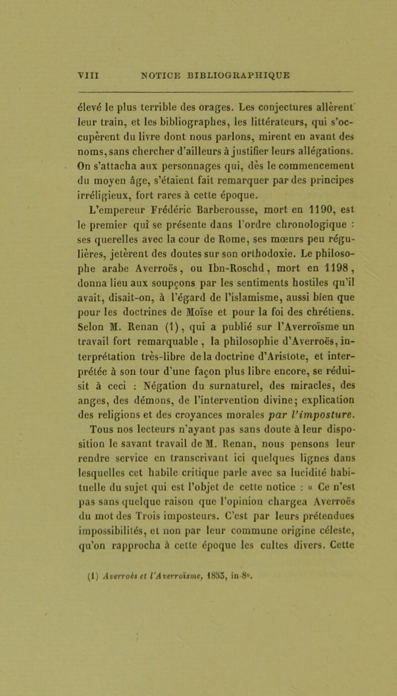 ^levd le plus terrible des orages. Les conjectures allerent leur train, et les bibliographes, les Htt6rateurs, qui s’oc- cupercnt du livre dont nous parlons, mirent en avant des noms,sans chercher d’ailleurs ^ jiistifier leurs allegations. On s’attacha aux personnages qui, des le commencement du moyen Age, s’dtaient fait remarquer par des principes irrdligieux, fort rares k cette ^poque. L’empereur Irdd^ric Barberousse, mort en 1190, est le premier qui se pr^sente dans 1’ordre chronologique : ses querelles avec la cour de Rome, ses moeurs peu rdgu- lieres, jelerent des doutes sur son ortbodoxie. Le philoso- phe arabe Averroes, ou Ibn-Roschd, mort en 1198, donna lieu aux soupfons par les sentiments hostiles qu’il avait, disait-on, h 1’dgard de 1’islamisme, aussi bien que pour les doctrines de Moise et pour la foi des chrdtiens. Selon M. Renan (1), qui a publi6 sur TAverroisme un travail fort remarquable , la philosophie d’Averroes, in- terprdtation tres-libre deladoctrine d’Arislote, et inter- prdlde A son tour d'une fagon plus libre encore, se rddui- sit A ceci : Ndgation du surnaturel, des miracles, des anges, des ddmons, de 1’intervention divine; explication des religions et des croyances morales par Vimposture. Tous nos lecteurs n’ayant pas sans doute A leur dispo- sition le savant travail de M. Renan, nous pensons leur rendre service en transcrivant ici quelques lignes dans lesquclles cct habile critique parle avec sa luciditd habi- tuelle du sujet qui est Tobjet de cette notice : « Ce n’est pas sans quelque raisou que 1’opinion chargea Averroes du motdes Trois imposteurs. C’c$t par leurs prdtendues impossibililds, ct non par leur commune origine cdleste, qu’on rapprocha A cette dpoque les cultes divers. Cette (t) /tuerroiicl VAverroitme, 18X3, in-8».