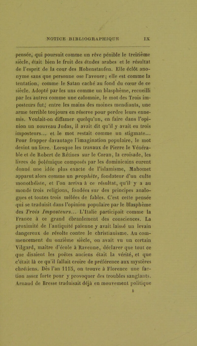 pensee, qui poursuit comme un r^ve p^nible le treizieme siecle, diait bien le fruit des dtudes arabes et le rdsultat de Tesprit de la cour des Hohenstaufen. Elie dcldt ano- nyme sans que personne ose Tavoiier; elle est comme la lentation, comme le Salan cachd au fond du coeur de ce siecle. Adopta par les uns comme un blaspheme, reciieilli par les aulres comme une calomnie, le mot des Trois im- posteurs fut' enlre les mains des moines mcndiants, une arme terrible toujours en r^serve pour perdre leurs enne- mis. Voulait-on diffamer quelqu’un, en faire dans 1’opi- nion un nouveau Judas, il avail dit qu’il y avail eu trois imposteurs... et le mot restait comme un stigmate... Pour frapper davantage Timagination populaire, le mot devint unlivre. Lorsque les travaux de Pierre le Vdndra- ble et de Itobert de Retines sur le Coran, Ia croisade, les livrcs de poldmique composds par les dominicains eurent donne une idde plus exacte de 1’islamisme, Mahomet apparutalors eomme un prophite, fondateur d’un culte monothdisie, et l’on arriva ce rdsullat, qu’il y a au niondc trois religions, fonddes sur des principes analo- gues et toutes trois mdldes de fables. C’est cette pensee qui se traduisit dans 1'opinion populaire par le blaspheme des Trois Imposteurs... L’Italie participait comme la France k ce grand cbraniement des consciences. La proximite de 1'antiquite paienne y avait laissd un levain dangereux de rdvolte contre le christianisme. Au com- inencement du onzieme siecle, on avait vu un ccrtain Vilgard, maitre d’ecole k Ravenne, ddciarer que tout ce que disaient les poetes auciens etait la vdrite, et que c’etait Id ce qu'il fallait croire de preference aux niysteres chrdliens. Ues Pan 1115, on trouve k Florence une fac- lion assez forte pour y provoquer des troubles sanglants. Arnaud de Bresse traduisait ddjd en mouvemenl politiqiie b