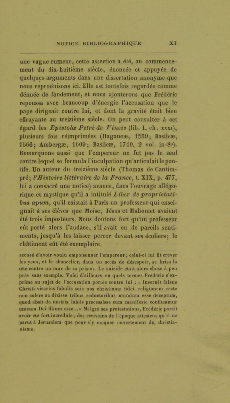 une vague rumeur, cette assertion a 6l6, au commence- ment du dix-huitieme siecle, enoncdc et appuyde de quelques argumenls dans une dissertalion anonyme que nous reproduisons ici. Elle est toutefois regard^e comme ddnuee de fondement, et nous ajouterons que Frdddric repoussa avec beaucoup d’^nergie 1'accusation que le pape dirigeait contre lui, et doni la gravitd 6tait bien elTrayante au treizieme siecle. On peut consulter b. cet 6gard les Epistola Petri de Pineis (lib. I, ch. x.vxi), plusieurs fois r^imprimdes (Haganose, 1539; Basileae, 1566; Ambergae, 1609; Basileae, 1740, 2 vol. in-8“). Remarquons aussi que 1’empereur ne fut pas le seui contre lequel se formula rinculpation qu'articulaitlepon- tife. Un auteur du treizieme siecle (Thomas de Cantim- pr4; VHistoire litteraire de la France, l. XIX, p. 477, lui a consacrd une nolice) avance, dans Touvrage alldgo- rique et mystique qu’il a inlitul^ Liber de proprietati- bus apum, qu’il exislail 5 Paris un professeur qui ensei- gnail d ses 61eves que Moise, Jdsus et Mahomet avaient 6t6 trois imposteurs. Nous doutons fort qu’un professeur eut portd alors 1’audace, s’il avait eu de pareils senti- ments, jusqu’ci les laisser percer devant ses dcoliers; le chStiment eut 6t4 exemplaire. accusd d'aToir voulu empoisonner l'empcreur; celui-ci lui (it crcvcr les ycux, cl Ic cliancelier, dans un acc^s de dcsespoir, sc briso la t^le contre un mur dc sa prison. Lc suicide dtail alors cbose 6 pcu pr^ saos exemple. Voici d aiileurs cn qucis termes Frddt^ric sex- prime au sujet de 1'accusation portee contre lui : u Inseruit falsus Christi vicarius fabulis suis nos chrislianoc fidei religionem recte non colere ac dixisse tribus seductoribus mundum esse deceptum, quod absit dc nostris labiis processisse cum manifeste confiteamur unicam Dei filium esse...» Malgrd ses protestations, Frddcric parait avoir dU fori incredule; des ecrivains de Fepoque aitestciit qu'il ne parut & J^rusalem que pour s'y moquer ouvcrtcmcni du, christia- nisme.