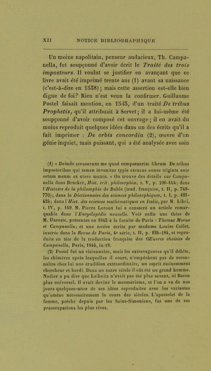 Un moine napoHtain, penseur audacieux, Th. Campa- nella, fut soupgonnd d’avoir dcril le Traite des trois imposteurs. II voulut se justifier en avan^ant que ce livre avait iraprim^ frente ans (1) avant sa naissance (c’est-4-dire en 1538); mais cette assertion est-elle bien digne de foi? Rien n’est venu la conGrmer. Guillaume Postel faisait mention, en 1543, d’un trait6 De tribus Prophetis, qu’il attribuail k Servet; il a lui-meme dtd soupfonnd d’avoir composd cet ouvrage; il en avait du moins reproduit queiques iddes dans un des dcrits qu'il a fait imprimer : De orbis concordia (2), oeuvre d’un gdnie inquiet, mais puissant, qui a dtd analysee avec soin (1) « Deinde accusarunt me quod composuerim librum De tribus impostoribus qui tamen invenitur typis excusus annos triginta ante ortum meum ex utero matris. » On trouve des dctails sur Campa- nella dans Brucker, //tsl. erit, philosophite, t. Y, p. 106-144; dans l7/is(oire de la philosophie de Buble (trad. francaise, t. 11, p. 749- 770); dans le Dictionnaire des Sciences philosophiques, t. I, p. 421- 424; dans l7/(s(. des Sciences mathematiques en Italie, par M. Libri, t. IV, p. 149. M. Pierre Lcroux lui a consacrd un article remar- quablc dans VEncyclopidie nouvelle. Voir cnGn une tbdse de M. Dareste, prdsent^e en 1843 6 la faculte de Paris : Thomas Moras et Campanella; et une notice derite par madame Louise Collet, insdrde dans la Revue de Paris, 4° sdrie, t. II, p. 124-184, et repro- duite en tete de la traduction francaise des OEuvres choisies de Campanella, Paris, 1844, in-l8. (2) Postel fut un visionnairc, mais les extravagances qn'il ddbite, les ebimeres aprds lesqucllcs il court, n'cmpdcbent pas de rccon- naitre cliez lui une drudition extraordinaire, un esprit dniinemment cbcrcbeur et bardi. Dans un autre sidclc il cut dtd un grand bonimc. Nodicr a pu dire que Lcibnitz n’avait pas dtd plus savant, ni Bacon plus universel. II avait devind le mesmdrisme, et Ton a vu de nos jours queiques-unes de ses iddes reproduites avec les variantes qu'amdnc ndccssairemcnt le cours des sidcies. L'apostolat de la feinmc, prdclid drpuis par les Saintr-Simoniens, fut une de ses prdoccupations les plus vivos.