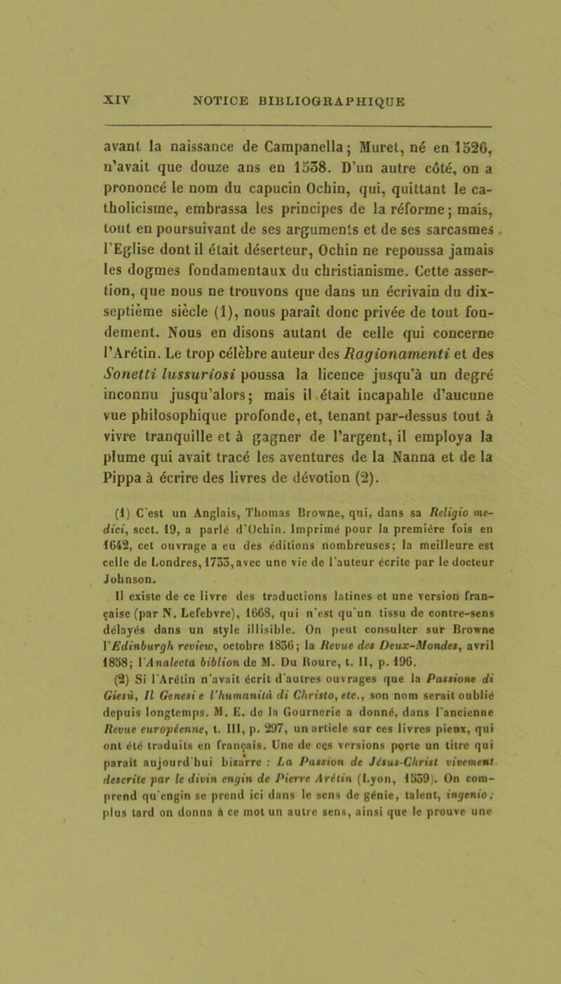 avant Ia naissance de Campanella; Muret, en 1520, n’avait que douze ans en 1538. D’un autre c6t6, on a prononc^ le nom du capucin Ochin, qui, quittant le ca- tholicisme, embrassa les principes de la rdforme; mais, tout en poursuivant de ses argumenls et de ses sarcasmes l'EgIise dontil 6tait deserteur, Ochin ne repoussa jamais les dogmes fondamentaux du christianisme. Cette asser- tion, que nous ne trouvons que dans un dcrivain du dix- septieme siecle (1), nous parait donc privee de tout fon- dement. Nous en disons autant de celle qui concerne TAr^tin. Le trop celebre auteur des Ragionamenti et des Sonetti lussuriosi poussa Ia licence jusqu’a un degre inconnu jusqu’aIors; mais il 6tait incapahie d’aucune vue pbilosophique profonde, et, tenant par-dessus tout a vivre tranquille et k gagner de 1’argent, il employa Ia plume qui avait trac6 les aventures de Ia Nanna et de Ia Pippa k 5crire des livres de d^votion (2). (t) Cesl un Anginis, Tlioinas Browne, qui, dans sa Religio me- dici, scct. 19, a parld d'Uchin. Imprimi pour la premiire fois en 1642, cel ouvrnge a eu des edilions nombreuscs; la meilleure es( celle de Londres, 1735,avcc unc vic de Tauteur dcritc par le docteur Jubnson. II existe de ce livre des traductions latines et une rersion Iran- ;aise (par N. Lcfcbvre), 1668, qui n'est qu'un tissu de contre-sens ddlayds dans un style illisible. On peut consulter sur BrOTne VEdinburgh review, oclobre 1836; la Revue det Deux-Mondet, avril 1838; 1'Analecla bibliondc M. Uu Boure, t. II, p. 196. (2) Si 1'Ardtin n'avait «Ierit d'autres ouvrages que la Patiio»e di Gietu, Il Genesi e rhumanila di Christo, ete., son nom serait oublid depuis longtemps. M. E. de In Gournerie a donnd, dans Tancienne Revue europienne, t. III, p. 297, un article sur ces livres pienx, qui ont ^til traduits en rraii9nis. Une de ces versions pqrte un titre qui parait nujourd bui bizarre : La Pattion de Jetut-Christ vivement deserite par le divin engin de Pierre Aritin (Lyon, 1339). On cora- prend qu engin se prend ici dans le sens de g^nie, talcnt, ingenio; plus tard on donna & ce mot un autre sens, ainsi que le prouve unc