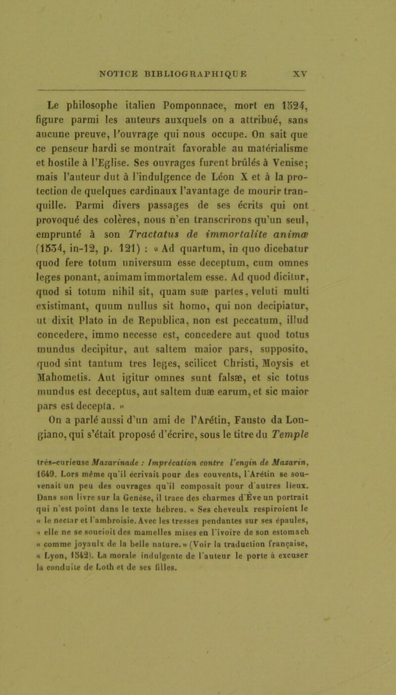 Le philosophe italien Pomponnace, mort en 1524, figure parmi les auteurs auxquels on a attribud, sans aucune preuve, 1’ouvrage qui nous occupe. On sait que ce penseur hardi se montrait favorable au maidrialisme et hostile ^ TEglise. Ses ouvrages furent brul^s § Venise; mais 1’autcur dut d Tindulgencc de Ldon X et d Ia pro- teclion de quciques cardinaux 1’avantage de mourir tran- quille. Parmi divers passages de ses dcrits qui ont provoqud des coleres, nous h’en transcrirons qu’un seul, cmpruntd J son Tractatus de immortalite anima (1634, in-12, p. 121) : «Ad quartum, in quo dicebatur quod fere totum universum esse deceptum, cum omnes leges ponant, animam immortalem esse. Ad quod dicitur, quod si totum nihil sit, quam suec partes, veluti multi existimant, quum nullus sit homo, qui non decipiatur, ut dixit Plato in dc Republica, non est peccatum, illud concedere, iramo necesse est, concedere aut quod totus mundus decipitur, aut saltem maior pars, supposito, quod sint tantum tres leges, scilicet Christi, Moysis et Mahometis. Aut igitur omnes sunt falses, et sic totus mundus est deceptus, aut saltem duae earum, et sic maior pars est decepta. i> On a parldaussi d'un ami de 1’Ardtin, Fausto da Lon- giano, qui s'dtait proposd dMcrire, sous le titre du Temple Ires-curieosc Mazarinade : Imprication contre Vengin de Mazaririf IG49. Lors m^me qu'il ecrtvaii pour .des couvenis, TAr^iin se sou- venail un peu des ouvrages qu'il composait pour d auires lieux. Dons sun Itvrc sur Ia Genuse, il Iracc des charroes d'Evc un portrail qui n*csi point dans Ic texte hdbrcu. » Ses chcveulx respiroient Ic u Ic nectar et l ambroisie. Avec Ics tresses pendantes sur ses epaules, •t ellc ne se soucioit des mamclles mises cn Tivotre de son cstomach H comme joyaulx de Ia belle nature.n (Voir Ia traduclion fran^aise, (c Lyon, La morale indulgcnte dc 1’auteur le porte a excuser Ia conduile dc Loth ct de ses filles.