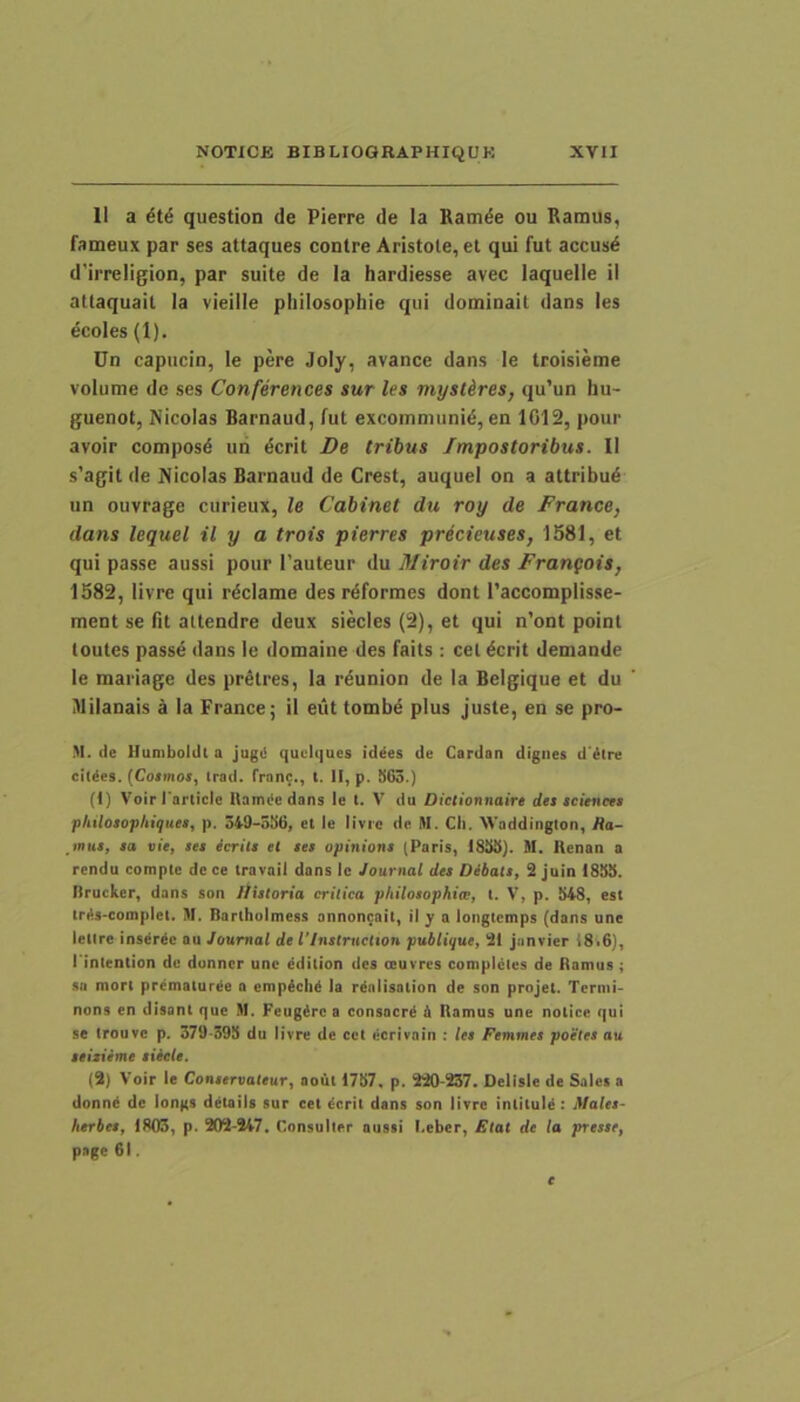 11 a it6 question de Pierre de la Ramde ou Ramus, fameux par ses attaques contre Aristote, et qui fut accus^ d'irreligion, par suite de ia hardiesse avec laquelle ii attaquail la vieille philosophie qui dominait dans les ecoles (1). Un capiicin, le pere Joly, avance dans le troisieme volume de ses Conferences sur les mystkres, qu’un hu- guenot, Nicolas Barnaud, fut excommunid, en 1G12, pour avoir composd un dcrit De tribus Impostoribus. II s’agit de Nicolas Barnaud de Crest, auquel on a attribui un ouvrage curieux, le Cabinet du roy de France, dans lequel il y a trois pierres precieuses, 1581, et qui passe aussi pour 1’auteur du Miroir des Frangois, 1582, livre qui rdciame des rdformes dont Taccomplisse- ment se fit attendre deux siecles (2), et qui n’ont point toutes passe dans le domaine des faits : cet^crit demande le mariage des pr^tres, la rdunion de la Belgique et du Milanais a la France; il eiit tombe plus juste, en se pro- M. de llumboldl a jugi! quLdijues id^es de Cardan dignes d'ilre eildes. {Cotinos, irad. franc., t. II, p. S63.) (1) Voirrarticle Itamiie dans le t. V du Dictionnaire dts Sciences philotophiquet, p. 349-55(3, et le livre de M. Cli. XVaddinglon, Ra- mus, sa vie, ses icrilt et ses opiniont (Paris, 1855). M. Kenan a rendu comple de ce travail dans Ic Journal des Dibatt, 2 juin 1855. Ilrucker, dans son Itistoria critica philosophice, l. V, p. 548, est tri!s-eomplel. M. Barlhulmess annoncait, il y a loiiglemps (dans une letire inserpe au Journal de 1'lnstruclton publique, 21 jiinvier i8i6), rinlention dc dunncr unc ddition des ceurres coniplcles de Ramus ; sa mort prematurje a empich^ la rtolisation de son projet. Termi- nons en disant que .M. Feugirc a consacr^ h Ramus une notice qui se Irouve p. 379-395 du livre de cct ecrivain : les Femmes poetet au teisieme tiicle. (2) Voir le Contervaleur, aout 1757, p. 220-237. Delisie de Sales a donn^ de longs detaiis sur cet dcrit dans son livre intitule: Males- herbet, 1803, p. 202-247. Consulter aussi l.eber, Elat de la presse, page 61.