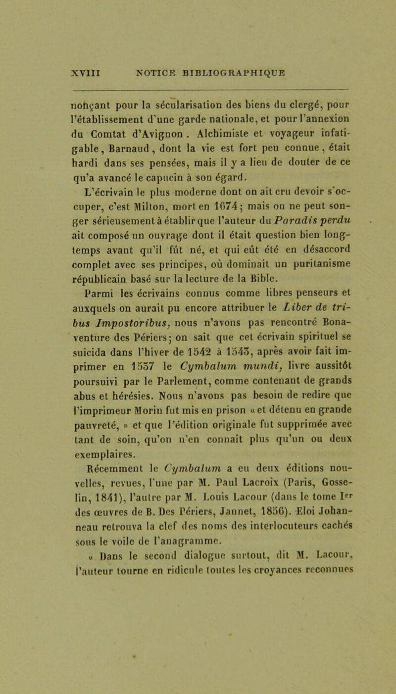 nohgant pour Ia sdcularisalion des biens du clergd, pour l’dtablissement d’une garde nalionale, el pour Pannexion du Comtat d’A.vignon . Alchimiste et voyageur infati- gable, Barnaud , dont Ia vie est fort peu connue , ^tait bardi dans ses pens^es, mais il y a lieu de douter de ce qu’a avance le capiicin a son ^gard. L’^crivain le plus moderne dont on ait cru devoir s‘oc- cuper, c’est Milton, raorten 1C74; mais on ne peut son- ger sdrieusement^i^tablirque Pauteur du Paradis perdu ait compos4 un ouvrage dont il dtait question bien long- temps avant qu’il fiit ne, et qui eut ctd en d^saccord complet avec ses principes, ou dominait un puritanisme rdpublicain basd sur Ia lecture de la Bible. Parmi les ecrivains connus comme libres penseurs et aiixquels on aurait pu encore attribuer le Liber de tri- bus Impostoribus, nous n’avons pas rencontre Bona- ventiire des P^riers; on sait que cet dcrivain spirituel se suicida dans Thiver de 1542 a lo4o, apres avoir fait im- primer en 1537 le Cymbalum mundi, livre aussitdt poursuivi par le Parlement, comme contenant de grands abus et h4r4sies. Nous n’avons pas besoin de redire que rimprimeur Morin fut mis en prison «et detenu en grande pauvrete, i> et que I’edition originale fut supprimde avec tant de soin, qu’on n'en connait plus qu’un ou deux exeroplaires. Rdcemraenl le Cymbalum a eu deux dditions nou- velles, revues, Pune par M. Paul Lacroix (Paris, Gosse- lin, 1841), Pautre par M. Louis Lacour (dans le tome I des oeuvres de B. Des Periers, Jannet, 185G). Eloi Johan- neau retrouva Ia clef des noms des interlocuteurs cachds sons le voile de Panagrammc. « Dans le second dialogue surtout, dit M. Lacour, Pautciir lourne en ridicule loutes les croyanc.es rcconnues