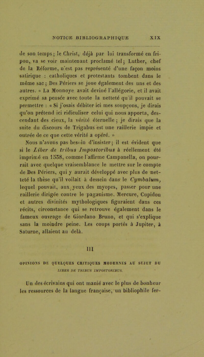 (le son tenips; le Clirist, ddjS par lui Iransforme en fii- pon, va se voir maintcnant proclamd telj Lutber, cbef de Ia R6forme, n'est pas repr^sente d’une fagon moins salirique : caLboliques et prolcstants tombent dans le tnSme sac; Des Pdriers se joue ^galement des uns et des autres. » La Monnoye avait devin^ Tall^gorie, et il avait exprinid sa peusde avec toute la nettetd qu ii pouvait se jiermettre : « Si j'osais ddbiter ici mes soiipgons, je dirais qu’on prdtend ici ridiculiser celui qui nous apporta, des- cendant des cieux, la verite dternelle ; je dirais que la suite du discours de Trigabus est une raillerie impie et oiitree de ce que cetle vdritd a opdrd. « Nous n’avons pas besoin d’insister; il est evident que si le Liber de tribus Impostoribus d rdellement dtd imprimd en 1538, comme ralfirme Campanella, on pour- rait avec queique vraisemblance le mettre sur le comple de Des Pdriers, qui y aurait ddveloppd avec plus de net- tetd la tbese qu’il voilait A dessein dans le Cymbalum, lequel pouvait, aux^yeux des myopes, passer pour une raillerie dirigee contre le paganisme. Mercure, Cupidou et autres divinites mytbologiques iiguraient dans ces rdcits, circonstance qui se retrouve dgalement dans le fameux ouvrage de Giordano Bruno, et qui s'explique sans la moindre peine. Les coups portes k Jupiter, k Saturne, allaient au deld. IU upiMO.vs ne gucLgues CHiTigues nouEnxes au sujet ou LIBSR DS TKIBl/S IMPOSTORIBUS. Un desecrivains qui ont manid avec le plus de bonbeur les ressources de la langue franraise, un bibliopbile fer-