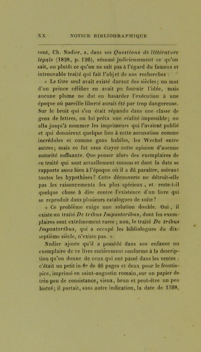 vent, Cli. Nodier, a, dans ses Queslions de litteralure legale (1828, p. 126), resume jiidicieusement ce qiron sait, ou plutdl ce qu'on ne sait pas a 1'^gard du fameux et inlrouvable traild qui fait l’objet de nos recherches : « Le tilre seui avait exisld durant des siecles; un mol d’un prince cdlebre en avait pu fournir l’idde, mais aucune plume ne dut en hasarder l’exdculion a une epoque ou pareille liberle aiirait die par trop dangereuse. Sur le bruit qui s’en diait rdpandu dans une classe de gens de letlres, on lui prela une rdalite impossible; on alia jusqu’ji nommer les imprimeurs qui l’avaient publid et qui donnerent quelque lieu d cette accusation comme incrddules et comme gens habiles, les Wechel entre aulres; mais ce fut sans dlayer cette opinion d'aucune autoritd su/Tisante. Que penser alors des exemplaires de ce traitd qui sont actuellement connus et dont Ia date se rapporte assez bien d 1’dpoque ou il a du paraitre, suivanl toutes les hypotheses? Cette ddcouverte ne ddtruit-elle pas les raisonnemenls les plus spdcieux , et reste-t-il quelque chose k dire contre Texislence d‘un livre qui se reproduit dans plusieurs catalogues de suite? u Ce probleme exige une solution doiible. Oui, il existeun traitd/)e trihns Impostoribus, dont les exem- plaires sont extremement rares ; non, le traitd De tribus Impostoribus, qui a occnpd les bibliologues du dix- septieme siecle, n’existe pas. » Nodier ajoute qu'il a possddd dans son enfance nn cxemplaire de ce livre entieremenl conforme k Ia descrip- lion qu’on donne de ceux qui ont passd dans les ventes ; c'dtait un petit in-8“ de 46 pages et deux pour le frontis- pice, inipidmdcn saint-augiistin romain,sur un papier de tres-peu de consistance, vieiix, brun et peut-dlre un peu bistrd; il porlail, sans autre indication. Ia date de 1598,