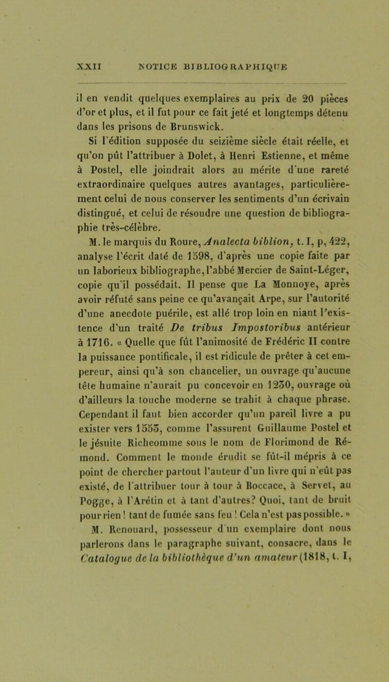 il en vendit quelqiies exemplaires au prix de 20 pi^es d’or et plus, et il fut pour ce fait jetd et longteraps d^tenu dans les prisons de Brunswick. Si 1'^dition supposee du seizieme siecle ^tait r^elle, et qu’on put 1’attribuer ci Dolet, k Ilenri Estienne, et meme k Postel, elle joindrait alors au mdrite d'une raretd extraordinaire queiques autres avantages, particuliere- ment celui de nous conserver les sentiments d’un dcrivain distingue, et celui de resoudre une question de bibliogra- phie tres-celebre. M. le marquis du ^ome,Analecta biblion, 1.1, p, 422, analyse 1’dcrit datd de 1598, d’apres une copie faite par un laborieux bibIiographe,l’abbe JIercier de Saint-Ldger, copie qu'il possddait. Il pense que La Monnoye, apres avoir rdfutd sans peine ce qu’avan5ait Arpe, sur 1’autoritd d’une anecdote pudrile, est alld trop loin en niant l’exis- tence d’un traitd De tribus Impostoribus antdrieur ^ 1716. « Quelle que fut 1'animositd de Frdddric II contre Ia puissance pontificale, il est ridicule de preter k cet em- pereur, ainsi qu’ti son chancelier, un ouvrage qu’aucune tele humaine n’aurait pu concevoir en 1230, ouvrage ou d’ailleurs la louche moderne se trahit a cliaque pbrase. Cependant il faut bien accorder qu’un pareil livre a pu exister vers 1553, comme Tassurent Guillaume Postel et le jdsuite Richeomme sous le nom de Florimond de Rd- mond. Comment le monde drudit se fut-il mdpris k ce point de chercher parlout 1’anteur d’un livre qui n'eut pas existd, de fattribuer tour d tour .4 Boccace, ^ Servet, au Pogge, A 1’Ardtin et k tant d’autres? Quoi, tant de bruil pour rien! tant de fumdc sans feu I Cela n’est pas possible.» M. Rcnouaril, possesseur d un cxemplaire dont nous parlerons dans le paragraphe suivant, consacre, dans le Catalogue de la bibliolMque d’un rtmote«r (1818, t. I,