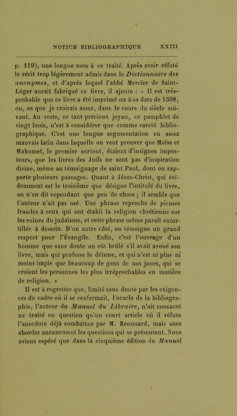p. 119), une longue note k ce traite. Apres avoir r^fute le r^cit trop l^gerement admis dans le Dictionnaire des anonymes, et d’apres lequel I'abb^ Mercier de Sainl- Leger aurait fabriqud ce livre, il ajoute ; >■ 11 est tres- probable que ce livre a dtd imprimd ou k sa date de 1598, ou, ce que je croirais assez, dans le cours du siecle sui- vant. Au reste, ce tant prdcieux joyau, ce pamphlet de vingt louis, n’est k considerer que comme raretd bibiio- graphique. C’est une longue argumentation en assez mauvais latin dans laquelle on veut prouver que MoTse et Mahomet, le premier surtout, dtaient d’insignes impos- teurs, que les livres des Juifs ne sont pas d’inspiration divine, raeme au tdmoignage de saint Paul, dont on rap- porte plusieurs passages. Quant ^ Jdsus-Cbrist, qui dvi- demment est le troisieme que d^signe 1’intituld du livre, on n’en dit cependant que peu 'de chose; il semble que 1’auteur n'ait pas osd. Une phrase reproche de pieuses fraudes A ceux qui ont dtabli la religion chrdtiennc sur les ruines du judaisme, et cette phrase meme parait entor- tillde k dessein. D’un autre cdtd, on tdmoigne un grand respect pour 1’Evangile. Enfin, c’est 1'ouvrage d’un homme que sans doute on eut brule s'il avait avoue son livre, mais qui professe le deisme, et qui n’est ni plus ni moins impie que beaucoup de gens de nos jours, qui se rroient les personnes les plus irrdprochables en matiere de religion. • Il est A regretter que, limitd sans doute par les exigen- ces du cadre ou il se renfermait, Toracle de la bibliogra- phie, 1’auteur du Manuel du Llbraire, n’ait consacrd au traitd en question qu’un court article ou il rdfute 1'anecdote ddjA combattue par M. Renouard, mais sans aborder aucunement les questions qui se prdsentent. Nous avions espdrd que dans la cinquieme ddition du iVanuel