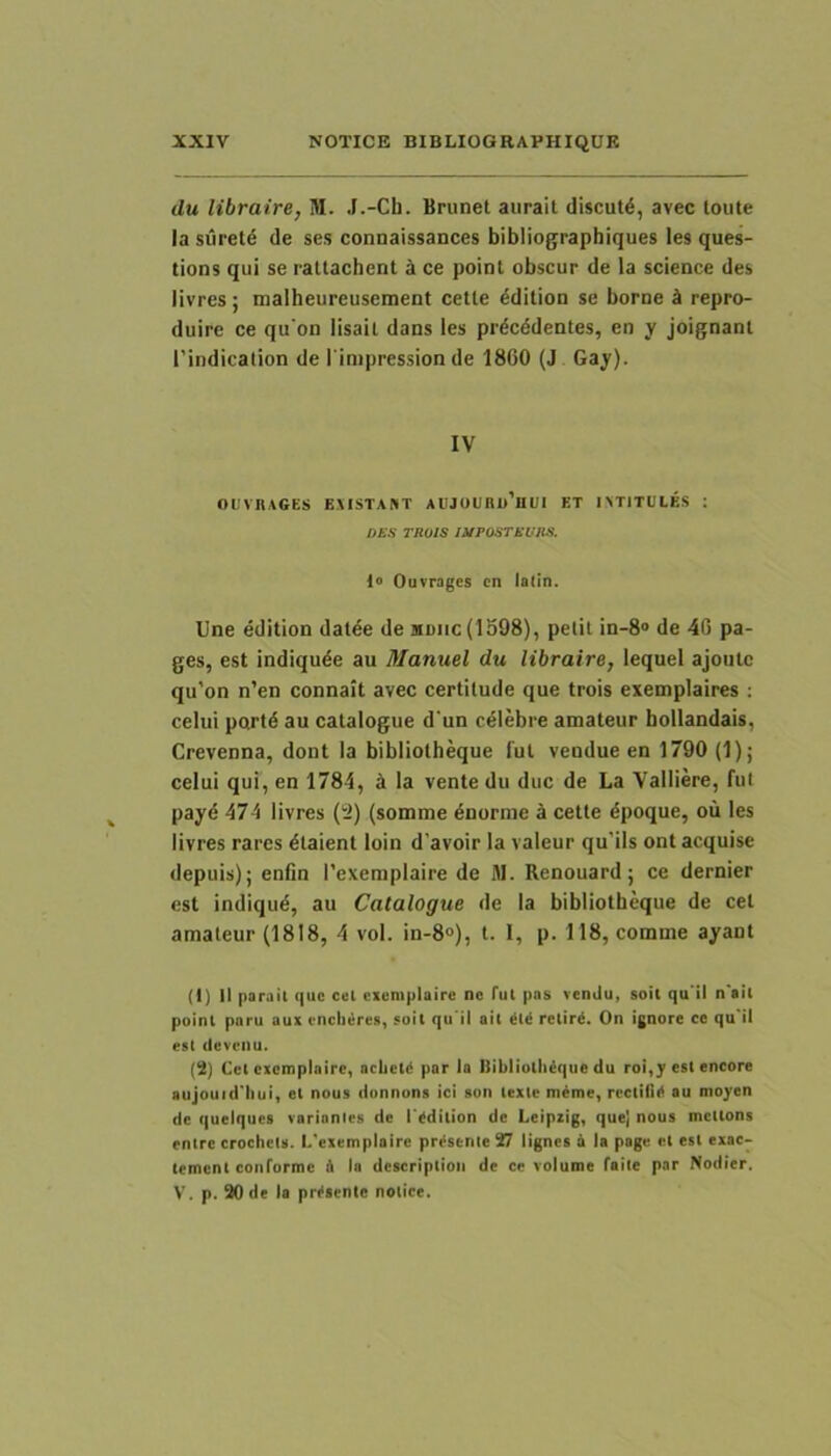 du libraire, M. J.-Ch. Brunet aurait discute, avec loute Ia suret^ de ses connaissances bibliographiques les ques- tions qui se ratlachenl k ce point obscur de la Science des livres; malheureusement cetle ^dition se borne k repro- duire ce qu’on lisail dans les prdcddentes, en y joignant 1’indicalion de I inipression de 1860 (J Gay). IV OUVnAGES E.MSTANT AlJJOUnu’ui;i ET IXTITUtES : DKS TROIS UtPOSTRUnS. 1° Ouvrages cn la(!n. Une edition dat^e de mdiic (1598), pelil in-8® de 46 pa- ges, est indiqude au Manuel du libraire, lequel ajoiiic qu’on n’en connait avec certilude que trois exemplaires ; celui pnrtd au catalogue d'un celebre amateur bollandais, Crevenna, dont la bibliotheque lut vendue en 1790 (1); celui qui, en 1784, la vente du duc de La Valliere, fut payd 474 livres (tJ) (somme inorme a cette dpoque, ou les livres rares 6laient loin d’avoir la valeur qu’ils ont acquise depuis); enfin 1’exemplaire de M. Renouardj ce dernier est indiqud, au Catalogue de la bibliotheque de cet amateur (1818, 4 vol. in-8°), t. 1, p. 118, comme ayanl (1) II parail que cel cxcmplaire ne fui pas venJu, soil qu ii n'ail poinl pnru aux enclieres, suit qu ii ait retird. On ignore ce qu il est deveiiu. (2) Cel cxcnaplaire, aclietd par la Bibliollidque du roi,y est encore aujouid'liui, et nous ilunnons ici aon texte mdme, rectilid au moyen de queiquea varionles de 1'ddition de Leipiig, quej nous mctlons enlrc crochcis. l/cxemplairc prdsenle 27 lignea 6 la page et est exac- tement conrorme A la dcscriplioii de ce volume falle par Nodier, V. p. 20 de la prdsenle nolice.