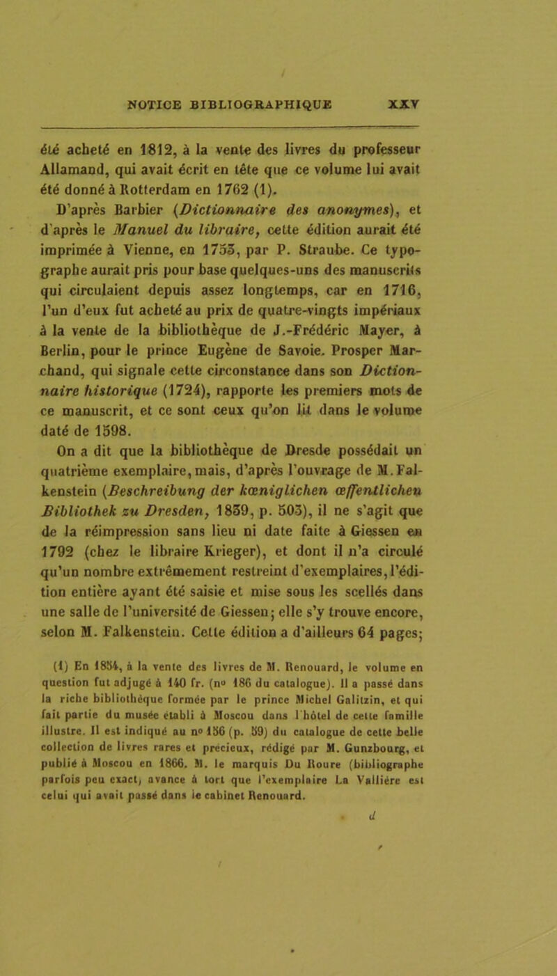 6Li achet^ en 1812, ^ Ia vente des lirres du professeur Allamand, qui avait dcrit en tete que ce volume lui avait donndi Rotterdam en 1762 (1). D’apres Barbier (Dictionnaire de$ anonymes), et dapres le Manuel du libraire, cette ^dition aurait ^t6 imprimee d Vienne, en 1753, par P. Straube. Ce typo- graphe aurait pris pour base quelques-uns des manuscrits qui circulaient depuis assez longlemps, car en 1716, l'un d’eux fut acbet^ au prix de quatre-vingts imp^riaux d Ia vente de Ia bibliotbeque de J.-Fr^ddric Mayer, d Berlin, pour le prince Eugene de Savoie. Prosper Mar- chand, qui signale cette circonstance dans son Diction- naire historique (1724), rapporte les premiers mots de ce manuscrit, et ce sont ceux qu’on ILl dans le volume datd de 1398. On a dit que la bibliotbeque de Dresde possddait un quatrieme exemplaire,mais, d’apres rouvcage de M.Fal- kenstein (Besckreibung der kaeniglichen aeffentliche» Bibliotheh zu Dresden, 1839, p. 503), il ne s’agit que de la rdimpression sans Heu ni date faite d Giessen eu 1792 (chez le libraire Krieger), et dont il n’a circuld qu’un nombre extremement reslreint d’exemplaires,rddi- tion entiere ayant 4te saisie et niise sous les scellds dans une salle de Puniversitd de Giessen; elle s’y trouve encore, selon M. Falkensteiu. Cette editiona d'ailleurs 64 pages; (1) Ed 1854, a la venlc des livres de HI. Renouard, le volume en question fut adjugd 4 140 fr. (n» 186 du catalogue). II a passe dans la ricbe bibliollidque formde par le prince Hlichel Galitzin, et qui fait parlie du muste etabli 4 Moscou dans I hotel de celte famille illustre. 11 est indiqu4 au n° 156 (p. 59) du catalogue de cette belle coilection de livres rares et precieux, rddige par H. Gunzbourg, et publie 4 Moscou en 1866. M. le marquis Du lloure (bibliographe parfois peu cuct, avance 4 lort que l’exemplaire La Vallitee est celui qui avait pass4 dans ie cabinet Renouard. d