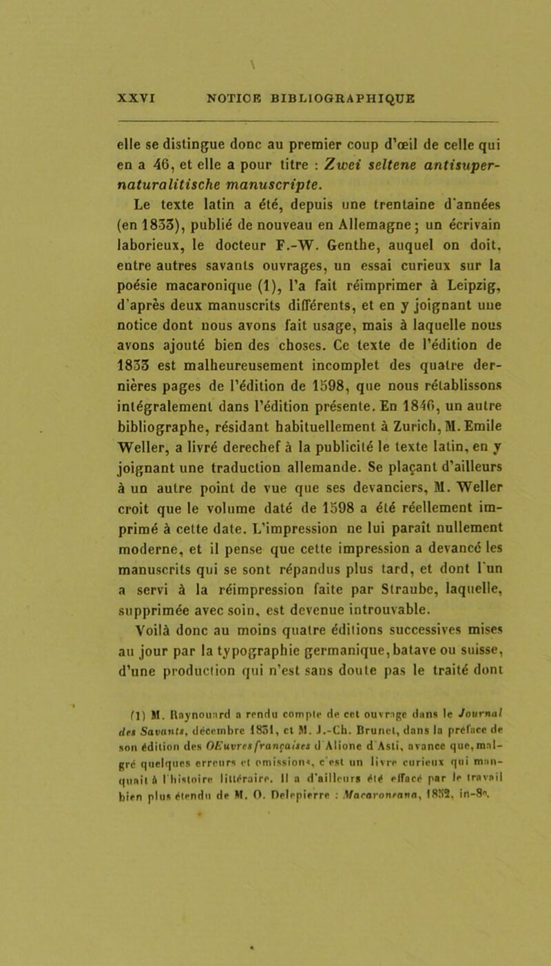 elle se distingue donc au premier coup d’cEil de celle qui en a 46, et elle a pour titre : Zwei seltene antisuper- naturalitische manuscripte. Le texte latin a dte, depuis une trentaine d'anndes (en 1833), publid de nouveau en Allemagne; un ecrivain laborieux, le docteur F.-W. Genthe, auquel on doit, entre autres savants ouvrages, un essai curieux sur Ia podsie rnacaronique (1), l’a fait rdimprimer k Leipzig, d’apres deux manuscrits diffdrents, et en y joignant uue notice dont uous avons fait usage, mais k laquelle nous avons ajoutd bien des choses. Ce texte de 1’edition de 1833 est maiheureusement incomplet des quatre der- nieres pages de Tddition de 1598, que nous rdtablissons inldgralement dans Tedition prdsente. En 1846, un autre bibliographe, rdsidant habituellement i Zurich, M. Emile Weller, a livrd derechef a la publicitd le texte latin, en y joignant une traduction allemande. Se placant d’ailleurs d un autre point de vue que ses devanciers, M. TFeller croit que le volume date de 1598 a reellement im- primd ci cette date. L’impression ne lui parait nullement moderne, et il pense que cette impression a devancd les manuscrits qui se sont rdpandus plus tard, et dont l'un a servi k la rdimpression faite par Straube, laquelle, siipprimde avec soin, est devenue introuvable. Voiia donc au moins quatre ddilions successives mises au jour par la typographie germanique,batave ou suisse, d’une prodiiciion qui n’est sans doute pas le traitd dont fl) M. Itaynouard a rrnttu comple d« ccl ouvngc dan» le Journal det Savantt, ddccinbre 1851, ct 91. J.-Cb. BruncI, dans la prcriicc de son (idiUon des OEuvret fran^aitet d Alione d Asii, acancc quc,mal- grd qiieiques erreiirs el omi.ssions, c esl un livre curieux qui man- quail 4 I hisloire liU(<raire. II a d'ailleurs (>l^ elfac4 par le iravaii bien plus (Uendii de H. O. Deleplerre : .Waearon/niin, I8S2. in-8.