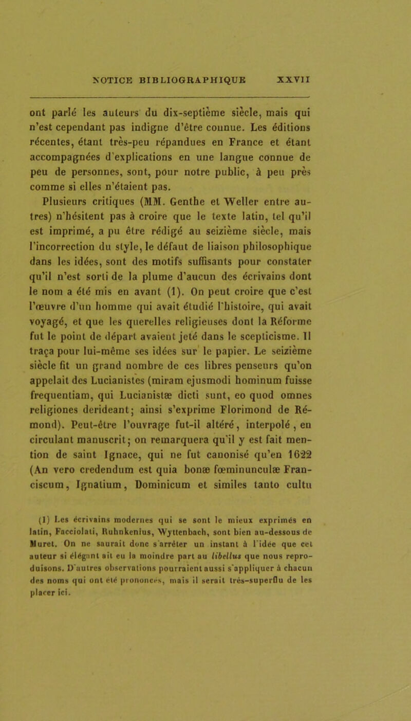 ont parIe les auleurs du dix-septleme siecle, mais qui n’est cependant pas iadigue d’etre counue. Les ^ditions rdcenles, etanl tres-peu rdpandues en France et 4tanl accompagndes d'expIication$ en une langue connue de peu de personnes, sont, pour notre public, k peu pres comme si elles n’dtaient pas. Plusieurs critiques (MM. Genthe el Weller entre au- tres) n'hdsitent pas k croire que le texte latin, tel qu’il est imprime, a pu etre rddigd au seizieme siecle, mais 1'incorrection du style, le ddfaut de liaisoti philosophique dans les iddes, sont des motifs sulTisants pour constaler qu’il n’est sorti de Ia plume d’aucun des dcrivains dont le nom a dtd mis en avant (1). On peut croire que c’est Tneuvre d’un liomnie qui avait dtudid 1'histoire, qui avail voyagd, et que les querelles religieuses dont Ia Rdformc fut le point de ddparl avaient jetd dans le scepticisme. II trafa pour lui-mdmc ses iddes sur le papier. Le seizieme siecle fit un grand nombrc de ces lihres penseurs qu’on appelait des Lucianistes (miram ejusmodi hominum fuisse frequentiam, qui Lucianistse dicti sunt, eo quod omnes religiones derideant; ainsi s’exprime Florimond de Rd- mond). Peut-dtre 1’ouvrage fut-il altdrd, interpold, en circulant manuscrit; on remarquera qu'il y est fait men- tion de saint Ignace, qui ne fut canonisd qu'en 16'22 (An vero credendum est quia honse foeminunculee Fran- ciscum, Ignatium, Dominicum et similes tanto cultu (I) I.es ^crivains modenies qui se sont le micux exprimds en latin, Facciolaii, iluhnkcnius, W^ttenbach, sont bien au-dessous de tluret. On ne saurait dunc s arritcr un instant & l idde que cct auteur si dUgnnt ait eu Ia moindre part au libcUut que nous repro- dnisons. O uulres obscrvalions pourraient aussi s'appliqucr & chacuii des noms qui ont cl^ pionunci-s, mais il serait Ires-superOu de les piarer ici.