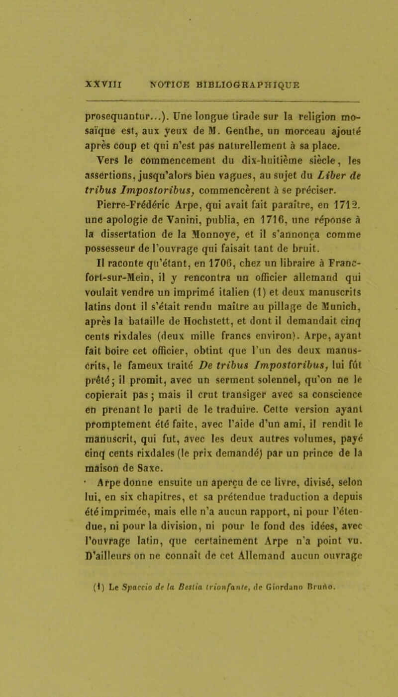 prosequantur...). Unelongue tirade siir la religion mo- saique esi, aux yeux de M. Gentbe, un morceau ajoutd apres coup et qui n'est pas naturelleinent d sa place. Vers le commencemenl du dix-huitieme siecle, les assertions, jusqu’aIors bien vagues, au sujef du Liher de tribus Impostoribus, commencerent d se prdciser. Pierre-Frdd^ric Arpe, qui avait fait parailre, en 1712. une apologie de Vanini, publia, en 1716, une r^ponse d la dissertation de Ia Monnoye, et il s’annonga comme possesseur de 1’ouvrage qui faisait tant de bruit. II raconte qu’efant, en 1706, cbez un libraire d Franc- fort-sur-Mein, il y rencontra un oflicier allemand qui voulait vendre un imprime italien (1) et deux manuscrits latins dont il s’dtait rendu maitre au pillage de Mnnicb, apres Ia bataille de Tlocbstett, et dont il demandait cinq cents rixdales (deux mille francs environ). Arpe, ayant fait boire cet oflicier, obtint que Tun des deux raanus- crits, le fameux Iraitd De tribus Impostoribus, lui fut pr4td; il promit, avec un serment solennei, qu’on ne le copierait pas; mais i! crut transiger avec sa conscience en prenant le parii de le traduire. Celte version ayant promptement dtd faite, avec 1’aide d’un ami, il rendil le raanuscrit, qui fut, avec les deux autres volumes, pay6 cinq cents rixdales (Ic prix demandd) par un prince de Ia maison de Saxe. • Arpe donne ensuite un apercu de ce livre, divisd, selon Iui, en six cbapitres, et sa prdtendue traduction a depuis dtdimpriraee, mais elle n’a aucun rapport, ni pour 1’dten- due, ni pour la division, ni pour le fond des iddes, avec 1’ouvrage latin, que certainement Arpe n’a point vu. D’aiIIeurs on ne connait de cet Allemand aueun oiivrage (f) Le Spaecio de la Bestia Irionfantet de Giordano Bruho.
