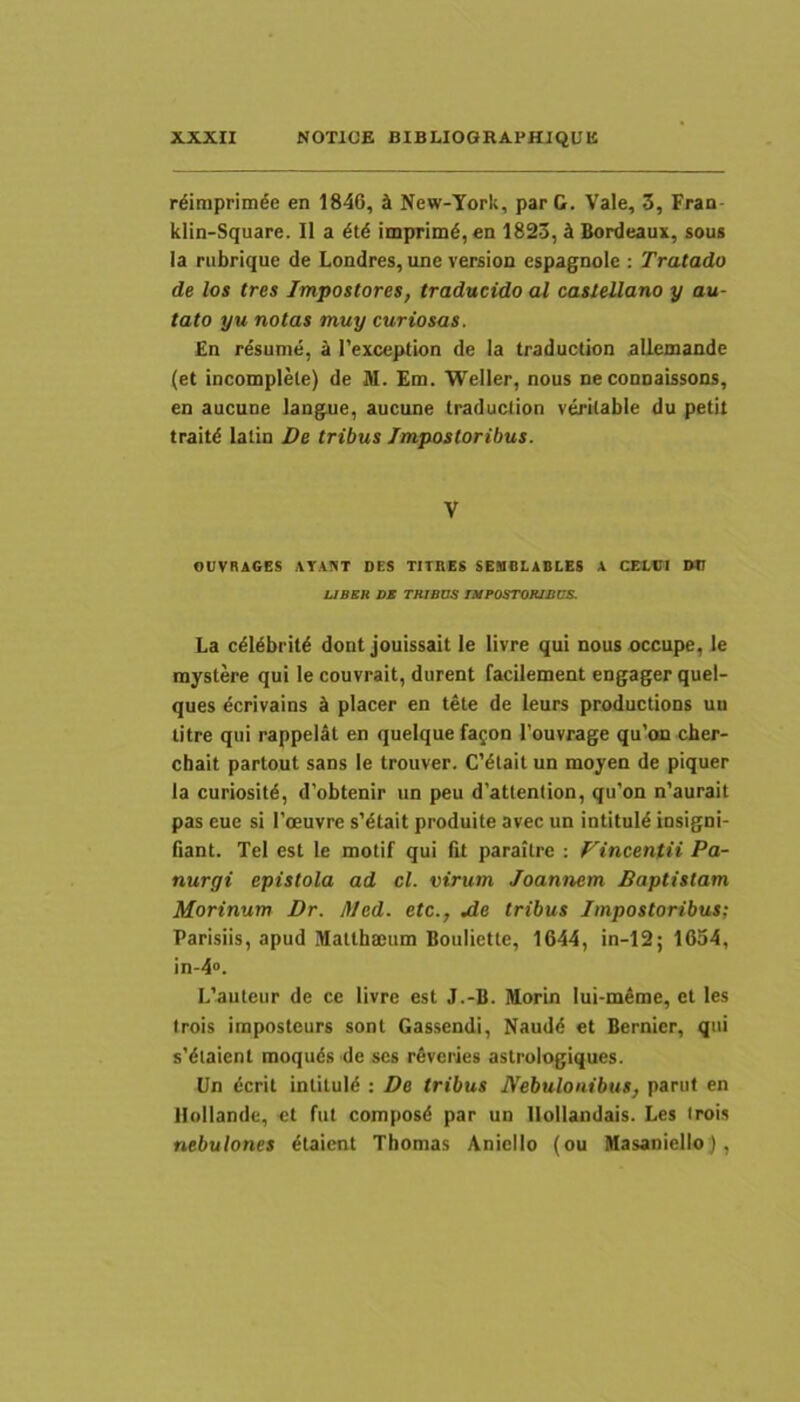 rdimprim^e en 1846, i New-York, parC. Vale, 3, Fran- klin-Square. II a imprimd, en 1823, 4 Bordeaux, sous Ia rubrique de Londres, une version espagnole ; Tratado de los tres Impostores, traducido al castellano y au- tato yu notas muy curiosas. En resume, 4 1’exception de Ia traduction allemande (et incomplete) de M. Em. Weller, nous ne conoaissons, en aucune langue, aucune traduction veritable du petit traitd latin De tribus Impostoribus. V OUVRAGES AY.inT DES TITHES SEUDLABLES A CEIVI DU UBBH DE THIBUS ntFOSTORlDCS. La c^I^brit6 dont jouissait le livre qui nous occupe, le mystere qui le couvrait, durent facilement engager quel- ques ecrivains d placer en tete de leurs productions uu titre qui rappelal en quelque fa^on 1’ouvrage qu’oai cber- chait partout sans le trouver. CYtait un moyen de piquer la curiositd, d’obtenir un peu d’attention, qu’on n’aurait pas eue si Toenyre sYtait produite avec un intituld insigni- fiant. Tei est le motif qui fit paraitre ; Fincentii Pa- nurgi epistola ad cl. virum Joannem Baptistam Morinum Dr. Med. etc., jde tribus Impostoribus; Parisiis, apud Matlhajum Bouliette, 1644, in-12; 1654, in-4“. L’auteur de ce livre est J.-B. Morin Iui-m4me, et les trois imposteurs sont Gassendi, Naudd et Bernier, qui s’dtaient moquds de ses reveries astrologiques. Un dcrit inliluld : De tribus JVebulonibus, parut en Hollande, et fut composd par un Ilollandais. Les trois nebulones dtaicnt Thomas Anicllo (ou Masaniello),