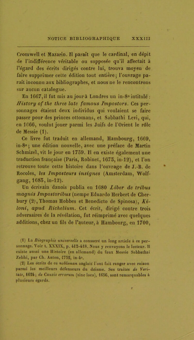 Cromwell et Mazarin. Il paraft que le cardinat, en depit de rindiffdrence vdritable ou supposde qu’il alTectait a 1’egard des dcrits dirigas contre Iui, trouva moyen de faire supprimer cette ddition tout entiere; 1’ouvrage pa- rail inconnu aux bibliographes, et uous ne le rencontrons sur aucun catalogue. En 1667,il fut mis au jourS Londres un in-8® intituld ; Ilistory of the three late famous Impostors. Ces per- sonnages dtaient deux iodividus qui voulaient se faire passer pour des princes ottomans, et Sabbathi Levi, qui, en 1666, voulut jouer parmi les Juifs de TOrient le rdie de Messie (1). Ce livre fut traduit en allemand, Uambourg, 1669, in-8»; une ^dition nouvelle, avec une prdface de Martin Scbmizel, vit le jour en 1739. Il en existe egalemcnt une traduction frangaise (Paris, Robinet, 1673, in-12), et l’on retrouve toute cette histoire dans 1’ouvrage de J.-B. de Rocoles, les Imposteurs insignes (Amsterdam, Wolf- gang, 1683, in-12). Un dcrivain danois publia en 1680 Liber de tribus magnis Impostoribus (nempe Eduardo Herbert de Cher- bury (2),Thomas Hobbes et Benedicto de Spinosa), At- /ont, apud Richelium. Cet dcrit, dirigd contre trois adversaires de Ia revdialion, fut rdimprimd avec queiques additions, chez un fils de 1’auteur, a Hambourg, en 1700, (1) La Biographit universelle a consacrc un long ariicle & ce per- sonnage. Voir t. X.XXIX, p. 412-418. Nous y renvoyon.1 le lecteur. II existe aussi une Histoire (en allemand) du faux Messie Sabbathai /ebhi, par Ch. Anton, 1782, in-4». (2) Les derits de ce nobteman anglais lont fait ranger avec raison parmi les meillcurs defenseurs du diiisme. Ses traites de Keri- lalt, 1624; da Cautis errorum (sine loco), 16H6, soni reraarqiiables 4 plusieurs dgards.