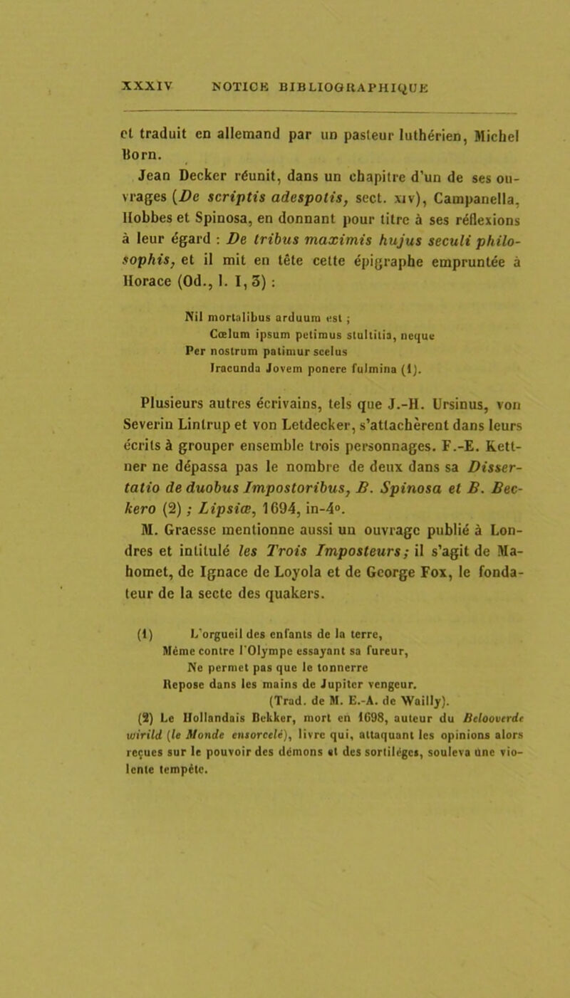 ct traduit en allemand par un pasleur luth6rien, MicheI Born. Jean Decker r^unit, dans un chapitre d’un de ses ou- vrages (Z)e scriptis adespolis, sect. xiv), Campanella, Uobbes et Spinosa, en donnant pour titrc a ses rdflexions a leur dgard ; De tribus maximis hujus seculi philo- sophis, et il mit en tete cette epigraphe empruntee a Horaee (Od., I. I, 3) : Nil mortalibus arduum «sl; Calum ipsum petimus stultitia, neque Per nostrum patimur scelus Iracunda Jovem ponere fulmina (1). Plusieurs autres dcrivains, teis que J.-H. Ursinus, von Severin Lintrup et von Letdecker, s’atlacherent dans leurs ecrils i grouper ensemble trois personnages. P.-E. Rett- ner ne ddpassa pas le nombre de deux dans sa Disser- tatio de duobus Impostoribus, B. Spinosa et B. Bec- kero (2); Lipsice, 1694, in-4». ni. Graesse mentionne aussi un ouvragc publie k Lon- dres et intituid les Trois Imposteurs; il s’agit de Ma- homet, de Ignace de Loyoia et de George Fox, le fonda- teur de la secte des quakers. (1) L'orgueil des cnfants de Ia terre, Meme contre TOIympc essayant sa fureur. Ne permet pas que le tonnerre llepose dans les mains de Jupiter vengeur. (Trad. de M. E.-A. de Wailly). (3) Le Ilollandais Bekker, mort en 1C98, auteur du Bcloovtrdr wirild {le Monde entorcele), livrc qui, attaquant les opinions alors rc;ues sur le pouvoirdcs ddmons at des sortilegos, souleva une vio- lente tempete.