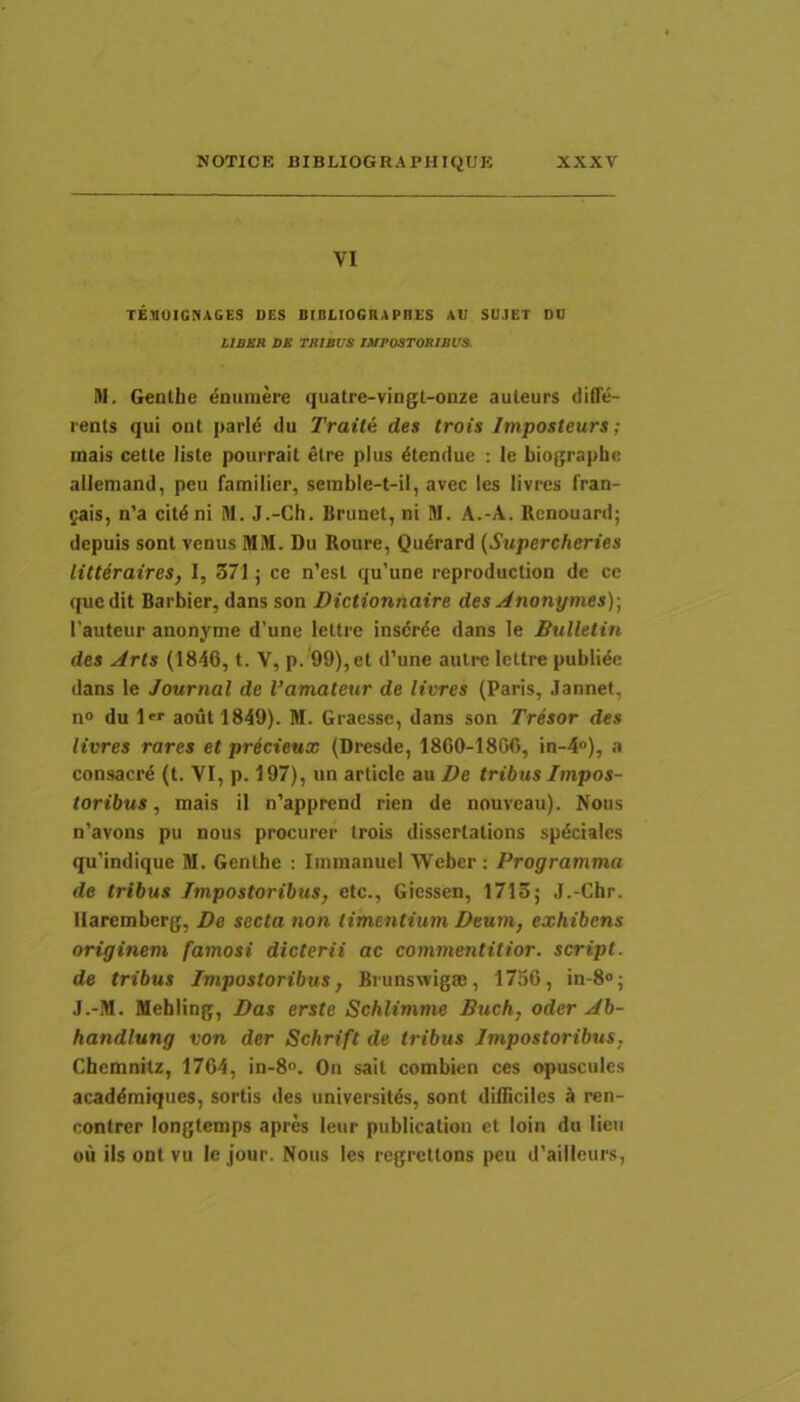 VI TEVUICnAGES OES JHBLIOGRAPHES AU SUJET DU LIBER DE TRIBUS IMPOSTORIBUS. M. Gentbe enumere quatre-vingt-onze auteurs difle- rents qui onl parld du Traile des trois Imposteurs ; mais cette lisle pourrait elre plus dtendue : le biographc allemand, peu familier, setnble-t-il, avec les livres fran- gais, n’a citdni M. J.-Ch. Brunet, ni M. A.-A. Rcnouard; depuis sont venus MM. Du Roure, Qudrard (Supercheries litteraires, I, 371 j ce n’esl qu’une reproduclion de cc quedit Barbier, dans son Dictionnaire des Anonymes)\ 1’auteur anonyme d’une lettre insdrde dans le Bulletin des Aris (1846, t. V, p. 99),et d’une aulre lettre publide dans le Journal de Vamaleur de livres (Paris, Jannet, n® du 1 aoutl849). M. Graesse, dans son Tresor des livres rares et pricieux (Dresde, 1860-1806, in-4»), a consacrd (t. VI, p. 197), un article au De tribus Impos- toribus , mais il n’apprend rien de nouveau). Nous n’avons pu nous procurer trois dissertalions spdciales qu'indique M. Gentbe : Immanuel Weber: Programma de tribus Impostoribus, etc., Giessen, 1713; J.-Cbr. Ilaremberg, De secta non timentium Deum, exhibens originem famosi dicterii ac commentitior. script. de tribus Impostoribus, Brunswigm, 1750, in-8®; J.-M. Mebling, Das erste Schlimme Buch, oder Ab- handlung von der Schrift de tribus Impostoribus, Cbemnitz, 1764, in-8®. On sait combien ces opuscules acaddmiqiies, sortis des universitds, sont difficiles k ren- contrer longtenips apres leur publication et loin du lien ou iis ODt vu le jour. Nous les regretlons peu d’ailleurs.
