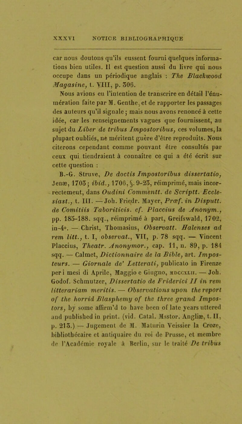 car nous doutons qu’ils eussent fourni queiques informa- tioQS bien utiles. 11 est question aussi du livre qui nous occupe dans un pdriodique anglais ; The Blackwood Magasine, t. VIII, p. 306. Nous avions eu Tiutention de transcrire en d^tail 1’dnu- indration faite par M. Genthe,et de rapporter les passages des auteurs qu’il signale; mais nous avons renoncd cette idee, car les renseignements vagues que fournissent, au sujet du Liber de tribus Impostoribus, ces volumes, la plupart oublids, ne maritent guere d’etre reproduits. Nous citerons cependant comme pouvant etre consultas par ceux qui tiendraient connaitre ce qui a ecrit sur cette question : B.-G. Struve, De doctis Impostoribus dissertatio, Jenae, 1703; ibid., 1706, §.9-23, rdimprime, mais incor- rectemeut, dans Oudini Commentt. de Scriptt. Eccle- siast., t. III. —Joli. Fri^dr. Mayer, Prcef. in Disputt. de Comitiis Taboriticis. cf. Flaccius de jlnonym., pp. 185-188. sqq., r6imprim6 4 part, Greifswald, 1702, in-4“. — Christ, Thomasius, Observatt. Halenses ad rem litt., t. I, observat., VII, p. 78 sqq. — Vincent Flaccius, Theatr. Anonymor., cap. 11, n. 89, p. 184 sqq. — Calmet, Dictionnaire de la Bible, art. Impos- teurs. — Giornale de’ Letterati, publicato in Firenze peri mesi di Aprile, Maggioe Giugno, mdccxi.ii. —Joh. Godof. Schmutzer, Dissertatio de Friderici II in rem litterariam meritis.— Observations upon thereport of the horrid Blasphemy of the three grand Impos- tors, by some alTirm’d to have becn of late years utfered and published in print. (vid. Catal. Msstor. Angliae, t. II, p. 213.) — Jugement de iW. Blaturin Veissier la Croze, bibliotbecaire et antiquaire du roi de Prusse, ct membro do PAcaddmic royalc k Berlin, sur le traite De tribus