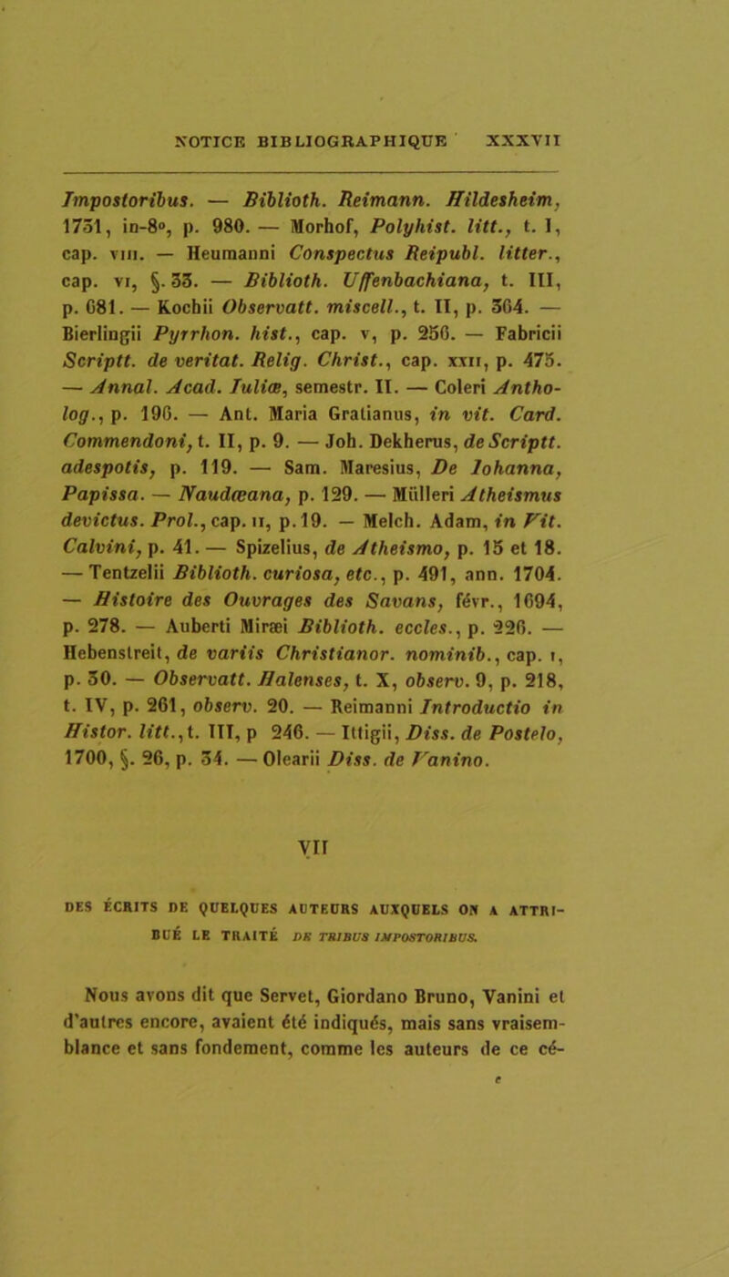 Impostoribus. — Biblioth. Reimann. Jlildesheim, 1731, in-S», p. 980.— Morhof, Polyhist. litt., t. 1, cap. VIII. — Heumanni Conspectus Reipubl. litter., cap. VI, §.33. — Biblioth. Uffenbachiana, t. III, p. 081. — Kochii Observati, miscell., t. II, p. 304. — Bierlingii Pyrrhon. hist., cap. v, p. 2S0. — Fabricii Scriptt. de veritat. Relig. Christ., cap. xiii, p. 475. — Annal. ytcad. Julim, semestr. II. — Coleri Antho- log., p. 190. — Ant. Maria Gralianus, in vit. Card. Commendoni, t. II, p. 9. — Joh. Dekherus, de Scriptt. adespotis, p. 119. — Sam. Maresius, De lohanna, Papissa. — Naudteana, p. 129. — Miilleri Atheismus devictus. ProI.,cap. ii, p.l9. — Melch. Adam, in Fit. Calvini, p. 41. — Spizelius, de Atheismo, p. 15 et 18. — Tentzelii Biblioth. curiosa, etc., p. 491, ann. 1704. — Histoire des Ouvrages des Savans, fdvr., 1094, p. 278. — Auberti Miraei Biblioth. eccles., p. 220. — Hebenslreit, de variis Christianor. nominib., cap. i, p. 30. — Observati. Balenses, t. X, observ. 9, p. 218, t. IV, p. 201, observ. 20. — Reimanni Introductio in Histor. litt.,t. III, p 240. — Ittigii, Diss. de Postelo, 1700, §. 20, p. 34. —Olearii Diss. de Fanino. VII DES ECBITS DE QDELQUES AOTEDRS AUXQDEIS ON A ATTRI- BUE LE TKAITE DR TRIBUS IMPOSTORIBUS. Nous avons dit que Servet, Giordano Bruno, Vanini et d’autrcs encore, avaient 6ti5 indiquds, mais sans vraiseni- blance et sans fondement, comme les auteurs de ce c^