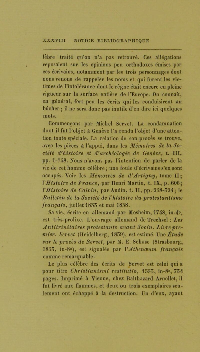 lebre traite qu’on n’a pas retrouv6. Ces all^gations reposaient sur les opinions peu orthodoxes ^mises par ces ^crivains, notamment par les trois personnages dont noiis venons de rappeler les noms et qui furent les vic- times de rintolerance dont le regne etait encore en pleine vigueur sur la surface entiere de l Europe. On connait. en general, fort peu les ^crits qui les conduisirent au bucher; il ne sera donc pas inutile d’en dire ici quelques mots. Commengons par Michel Servet. La condamnation dont il fut l’objet k Geneve l'a rendu 1’objet d’une atten- tion toute spdciale. La relation de son proces se trouve, avec les pieces J 1’appui, dans les Mernoires de la So- ciete d’histoire et d’archeologie de Gen&ve, t. IIT, pp. 1-158. Nous n’avons pas riutention de parier de la vie de cet homme celebre; une foule dYcrivains s’en sont occupds. Voir les Mernoires de d’^rtigny, tome II; VHistoire de France, par Henri Martin, t. IX, p. 600; VHistoire de Calvin, par Audin, t. II, pp. 258-324; le Bulletin de la Societe de Vhistoire du proteslantisme frangais, juilletl853 et mai 1858. Sa vie, dcrite en alleinand par Mosheim, 1748, in-4<>, est tres-prolixe. L'ouvrage allemand de TrechseI : Les Antitrinilaires protestants avant Socin. Livrepre- mier. Servet (Ileidelberg, 1839), est estimd. UneEtude sur le proces de Servet, par M. E. Schase (Strasbourg, 1853, in-8), est sigualde par VAthenaum frangais comme remarquable. Le plus cdiebre des dcrits de Servet est celui qui a pour tilre Christianismi restitutio, 1553, in-8“, 734 pages. Imprime k Vienne, cbez Balthazard Arnollet, il fut livre aux flammes, et deux ou trois exemplaires seu- lement ont ecbappe a Ia destruction. L'n d’eux, ayant