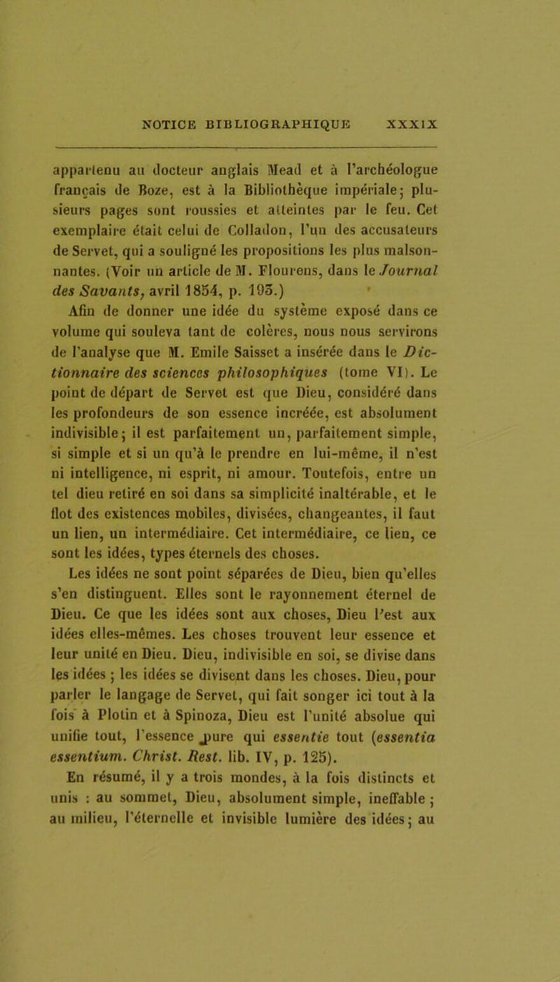 apparlenu au ilocteur anglals Meati et a 1’archeologue TraDoais de Boze, est a Ia Bibiioth^ue imperiale; plu- sieurs pages sont roiissies et aUeinles par le feu. Cet exemplaire dtait celui de Colladon, Tuii des accusateiirs de Servet, qui a soulignd les propositions les plus malson- nantes. (Voir un article deM. Flourens, dans \e Journal des Savants,&\T\\ 1854, p. 193.) ' Afin de donner une id^e du sysleme expose dans ce volurae qui souleva lant de coleres, nous nous servirons de 1'analyse que M. Emile Saisset a inserde dans le Dic- tionnaire des Sciences philosophiques (tome VI). Le point de ddpart de Servet est que Dieu, considdrd dans les profondeurs de son essence incr^de, est absolument indivisible; il est parfaitement un, parfailement simple, si simple et si un qu’^t le prendre en lui-raeme, il n’est ni intelligence, ni esprit, ni amour. Toutefois, entre un tel dieu relir4 en soi dans sa simplicitd inalterable, et le tlot des cxistcnces mobiles, divisdes, cliangeautcs, il faut un lien, un intermddiaire. Cet intcrmddiaire, ce lien, ce sont les iddes, types dternels des choses. Les id4es ne sont point sdpardcs de Dieu, bien qu’elles s’en distinguent. Elles sont le rayonnement eternel de Dieu. Ce que les iddes sont aux choses, Dieu Pest aux idees elles-mfimes. Les choses trouvent leur essence et leur unild en Dieu. Dieu, indivisible en soi, se divise dans les id4es ; les iddes se divisent dans les choses. Dieu, pour parier le langage de Servet, qui fait songer ici tout 4 Ia fois' ^ Plotin et h Spinoza, Dieu est Puniti absolue qui unifie tout, 1'essence jpure qui essentie tout {essentia essentiam. Christ. Rest. lib. IV, p. 125). En rdsumd, il y a trois mondes, a Ia fois dislincts et unis : au sommct, Dieu, absolument simple, ineffable ; au milieu, l'4ternclle et invisible lumiere des iddes; au