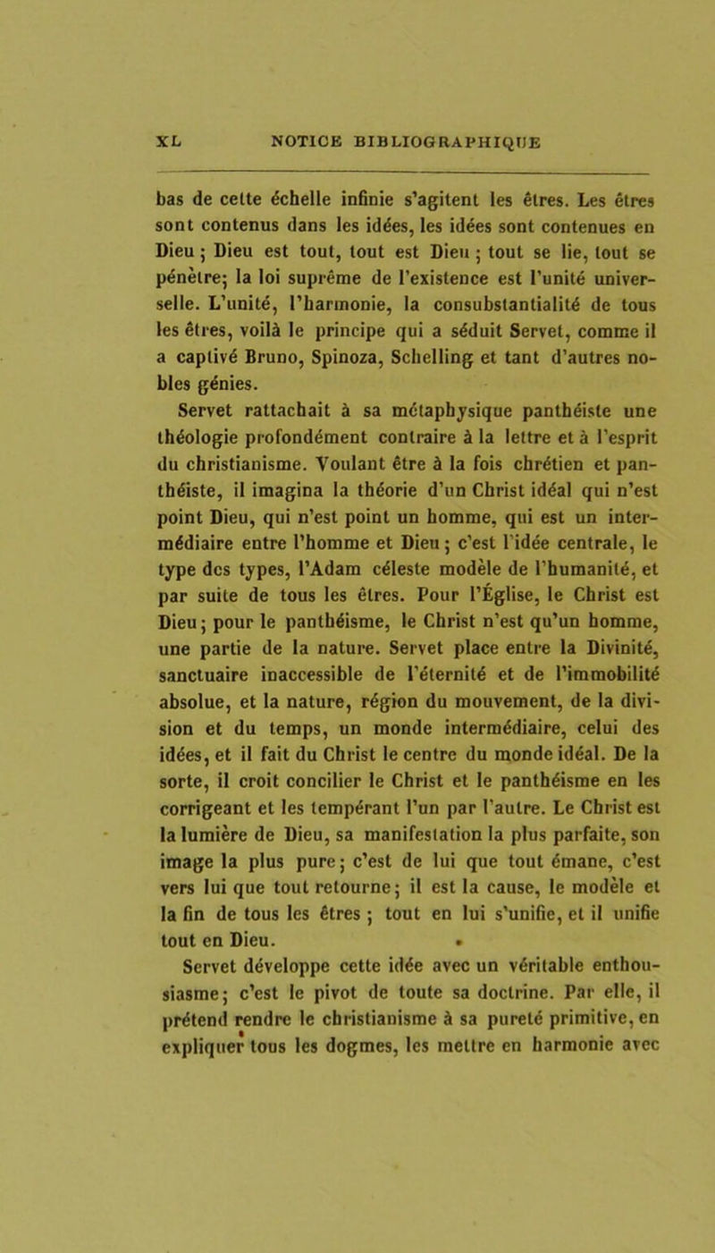 bas de cette dchelle infioie s’agitent les eires. Les etres sont contenus dans les iddes, les id^es sont contenues en Dieu; Dieu est tout, tout est Dieu; tout se lie, tout se p^nelre; la loi supreme de Texistence est Punite univer- selle. L'unite, 1'barmonie, la consubstantialit^ de tous les Stres, voili le principe qui a sdduit Servet, comme it a captivi Bruno, Spinoza, Sclielling et tant d’autres no- bles g^nies. Servet rattachait ^ sa mdtapbjsique pantb^iste une th^ologie profonddment contraire d la lettre et i 1'esprit du christianisme. Youlant €tre d la fois cbrdtien et pan- th^iste, il imagina la tb^orie d’un Cbrist id^al qui n’est point Dieu, qui n'est point un bomme, qui est un inter- m^diaire entre 1’bomme et Dieu; c’est 1’idee centrale, le type des types, TAdam c^leste modele de Pbumanit^, et par suite de tous les etres. Pour 1’Eglise, te Cbrist est Dieu; pour le pantb^isme, te Cbrist n'est qu'un bomme, une partie de la nature. Servet place entre la Divinit^, sanctuaire inaccessible de Peternitd et de 1’immobilit^ absolue, et la nature, r^gton du mouvement, de la divi- sion et du temps, un monde interm^diaire, celui des iddes, et il fait du Cbrist le centre du monde id^al. De la sorte, il croit concilier le Cbrist et le pantb^isme en les corrigeant et les temperant l’un par 1’autre. Le Cbrist est la lumiere de Dieu, sa manifestation la plus parfaite, son image la plus pure; c’est de lui que tout dmane, c’est vers lui que tout retourne; ii est la cause, le modele et la lin de tous les £tres; tout en lui s'uniiie, et il unifie tout en Dieu. . Servet ddveloppe cette id^e avec un v6ritable enthou- siasme; c’est le pivot de toute sa doctrine. Par elte, il pr^tend rendre le christianisme k sa puretd primitive, en expliquer tous les dogmes, les mettre en harmonie avec