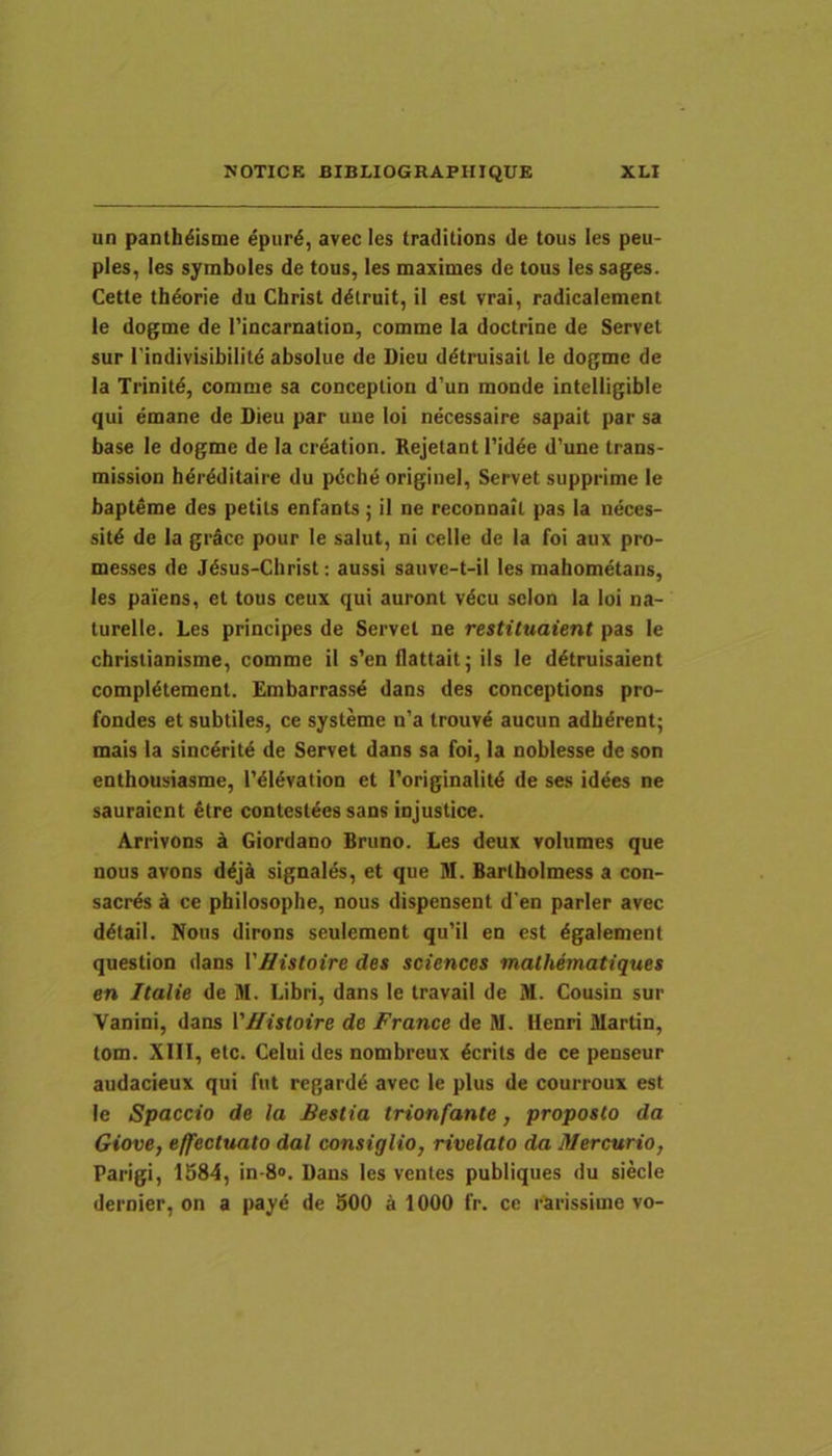 un panth^isme ^pur£, avec les traditions de tous les peu- ples, les symboles de tous, les maximes de tous les sages. Cette tbdorie du Cbrist ddlruit, il est vrai, radicalement le dogme de rincarnation, comme la doctrioe de Servet sur rindivisibilitd absolue de Dieu ddtruisail le dogme de la Trinitd, comme sa conception d'un monde intelligible qui emane de Dieu par uue loi necessaire sapait par sa base le dogme de la crdation. Rejetant 1’id^e d’une trans- mission hdrdditaire du pdche originel. Servet supprime le bapteme des petils enfants; il ne reconnail pas la neces- sitd de la grSce pour le salut, ni celle de la foi aux pro- messes de Jdsus-Christ: aussi sauve-t-il les mabometans, les paiens, et tous ceux qui auront vdcu selon la loi na- turelle. Les principes de Servet ne restituaient pas le christianisme, comme il s’enflattait; iis le ddtruisaient compldtement. Embarrassd dans des conceptions pro- fondes et subtiles, ce systeme n’a trouvd aucun adbdrent; mais la sinc4ritd de Servet dans sa foi, la noblesse de son enthousiasme, 1'dMvation et Toriginalitd de ses idees ne sauraicnt 4tre contesl^es sans injustice. Arrivons a Giordano Bruno. Les deux volumes que nous avons d^jti signales, et que M. Bartholmess a con- sacrds tk ce philosophe, nous dispensent d'en parier avec d^tail. Nous dirons seulement qu'il en est dgalement question dans VHistoire des Sciences malhematiques en Italie de M. Libri, dans le travaii de M. Cousin sur Vanini, dans VHistoire de France de M. Henri Martin, tom. XIII, etc. Celui des nombreux 6crits de ce penseur audacieux qui fut regardd avec le plus de courroux est le Spaccio de la Bestia trionfante, proposto da Giove, effectuato dal consiglio, rivelato da Mercurio, Parigi, 1584, in-S». Dans les ventes publiques du siecle dernier, on a payd de 500 a 1000 fr. ce rarissime vo-