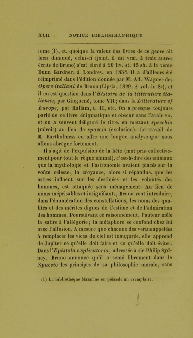 lume (1), et, qiioique la valeur des livTes de ce genre ait bien diminui, celui-ci (joint, il est vrai, a trois autres ecrits de Brimo) s’est elev4 ^ 20 liv. st. 15 sh. H la vente Dunn Gardner, 4 Londres, en 1854. II a d’ailleurs M rdiraprimd dans 1’ddition donnde par M. Ad. AVagner des Opere italiani de Bruno (Lipsia, 18'29, 2 vol. in-8<>), et il en est question dans Vf/istoire de la litterature ita- lienne, par Gingiiend, tome VII; dans \a Litterature of Europe, par llallam, t. II, etc. On a presque toujours parld de ce livre enigmatique et obscur sans 1’avoir vu, et on a souvent ddfigure le titre, en mettant specchio (miroir) au lieu de spaccio (exclusion). Le travaii de M. Bartholmess en offre une longue analyse que nous allons abrdger fortement. II s’agit de 1’expulsion de la bete (mot pris collective- ment pour tout le regne animal), c’est-ct-dire desanimaux que la mythologie et Tastreuomie avaient placds sur la voiite cdieste; la croyance, alors si rdpandue, que les astres influent sur les destindes et les volontds des hommes, est attaqude sans mdnagement. Au lieu de noms mdprisables et insignifiants, Bruno veut introduire, dans I'dnumdration des constellations, les noms des qua- litds et des mdrites dignes de 1’estime et de 1'admiration des hommes. Poursuivant ce raisonnement, 1’auteur mele la satire d Talldgorie; la mdtapbore se confond chez lui avec 1’allusion. A mesure que chacune des vertusappeldes ^ remplacer les vices du ciel est inaugurde, elle apprend de Jupiter ce qiiVlle doit faire et ce qu’elle doit dviter. Dans VEpistola explicatoria, adressde S sir Philip Syd- ney, Bruno annonce qu’il a semd librement dans le Spaccio les principes de sa pbilosophie morale, sans (I) l.a biblioth^ciut! Mozarinc en pdSsddc un cxcmplairc.